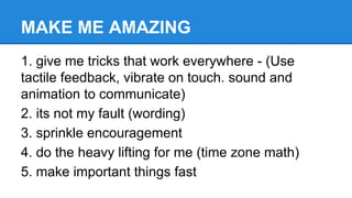 MAKE ME AMAZING
1. give me tricks that work everywhere - (Use
tactile feedback, vibrate on touch. sound and
animation to communicate)
2. its not my fault (wording)
3. sprinkle encouragement
4. do the heavy lifting for me (time zone math)
5. make important things fast

 
