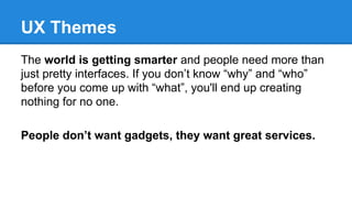 UX Themes
The world is getting smarter and people need more than
just pretty interfaces. If you don’t know “why” and “who”
before you come up with “what”, you'll end up creating
nothing for no one.
People don’t want gadgets, they want great services.

 
