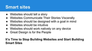 Smart sites
●
●
●
●
●
●

Websites should tell a story
Websites Communicate Their Stories Viscerally
Websites should be designed with a goal in mind
Websites should be intuitive
Websites should work natively on any device
Great Design is for the People

It’s Time to Stop Building Websites and Start Building
Smart Sites

 