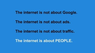 The internet is not about Google.
The internet is not about ads.
The internet is not about traffic.
The internet is about PEOPLE.

 