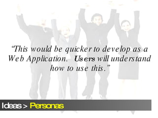 “ This would be quicker to develop as a Web Application.  Users  will understand how to use this.” 