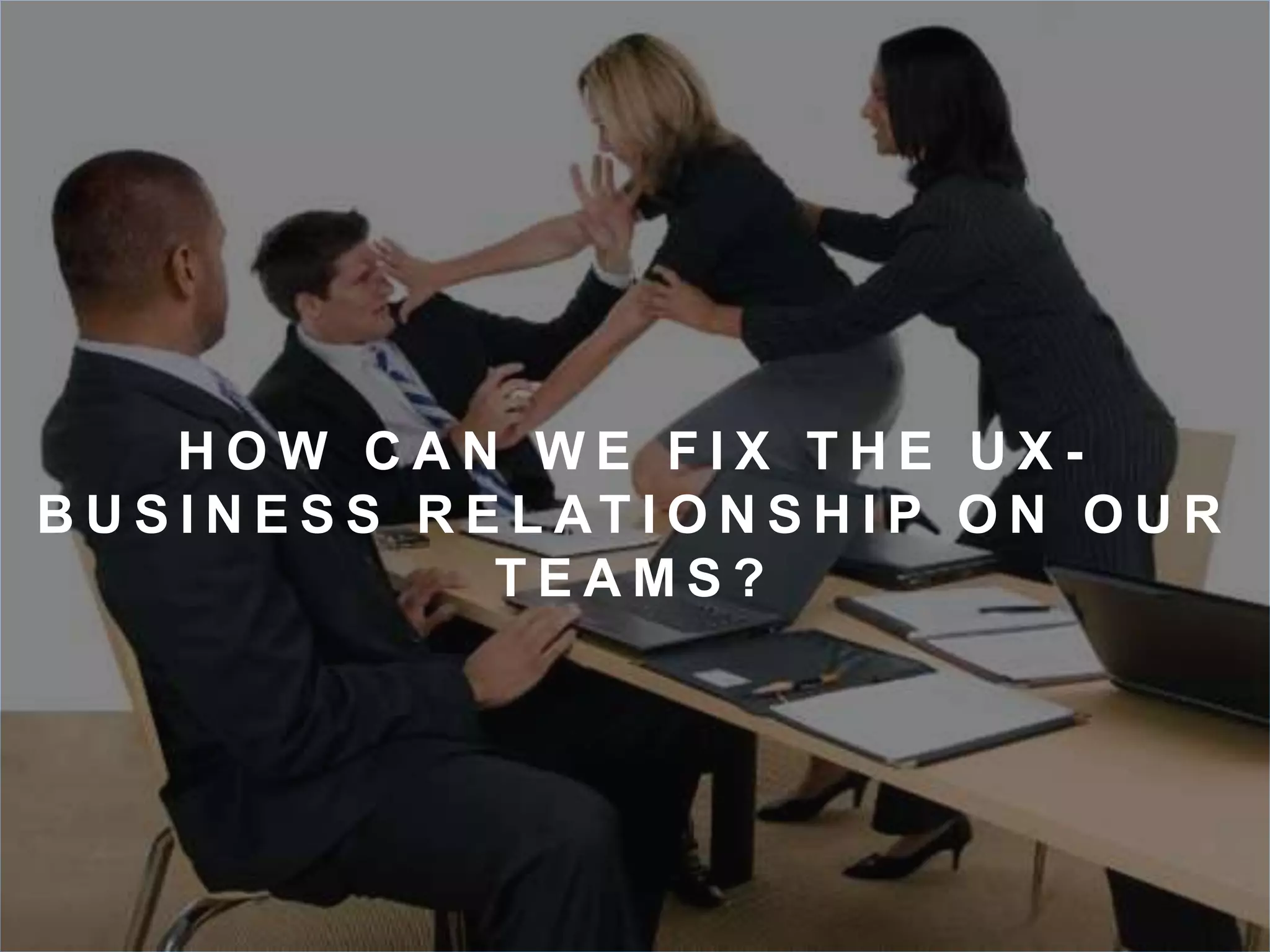 H OW C A N WE F I X T H E U X - 
B U S I N E S S R E L AT I O N S H I P O N O U R 
T E AMS ? 
 