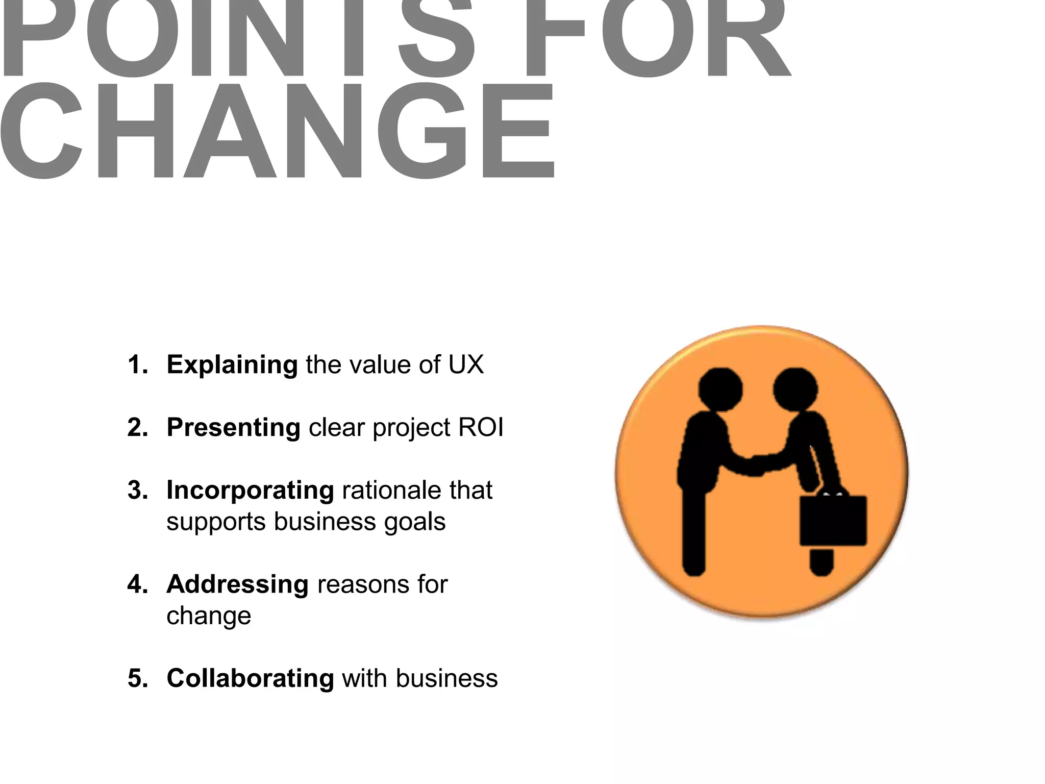 POINTS FOR 
CHANGE 
1. Explaining the value of UX 
2. Presenting clear project ROI 
3. Incorporating rationale that 
supports business goals 
4. Addressing reasons for 
change 
5. Collaborating with business 
 