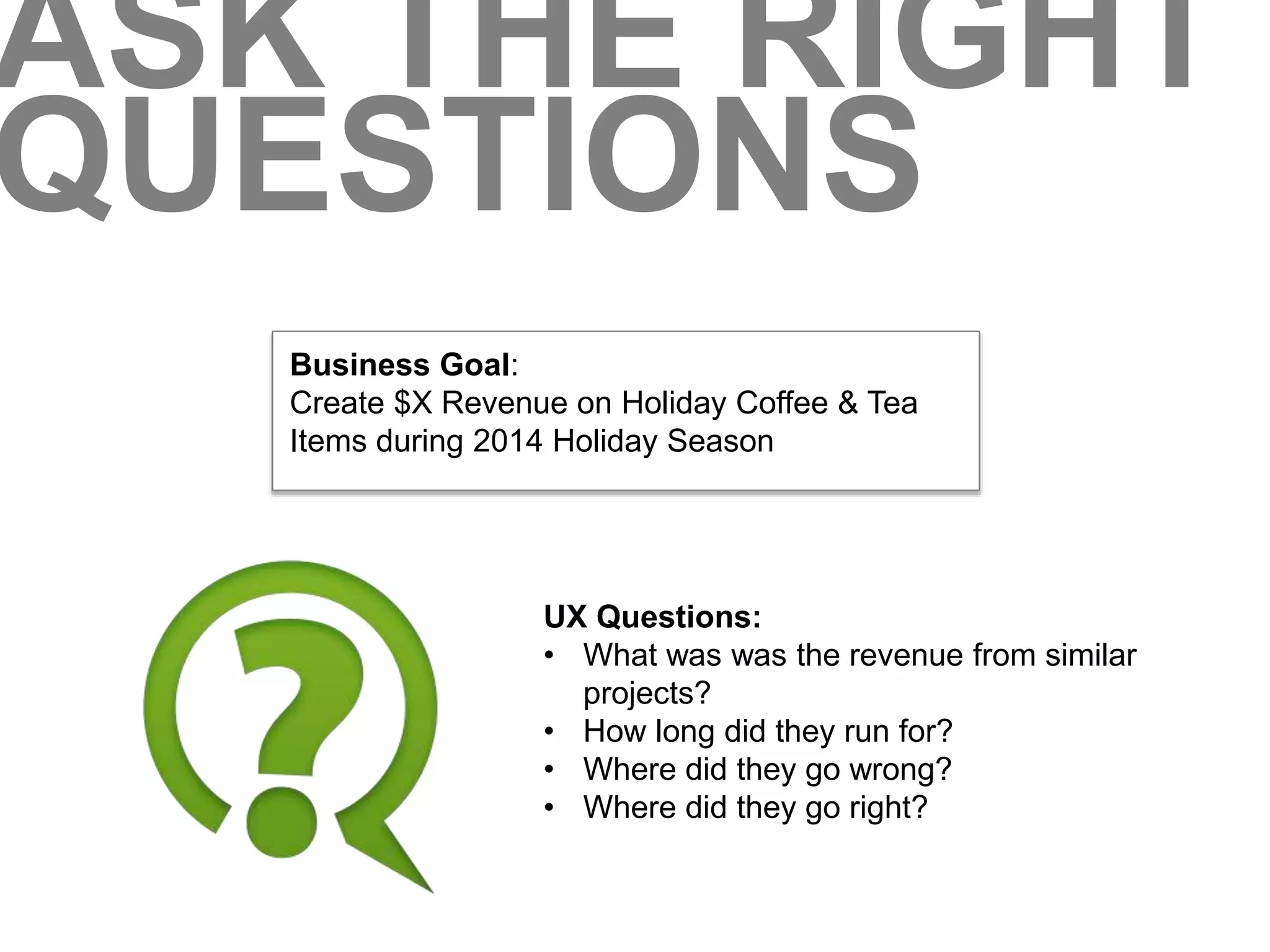 ASK THE RIGHT 
QUESTIONS 
Business Goal: 
Create $X Revenue on Holiday Coffee & Tea 
Items during 2014 Holiday Season 
UX Questions: 
• What was was the revenue from similar 
projects? 
• How long did they run for? 
• Where did they go wrong? 
• Where did they go right? 
 