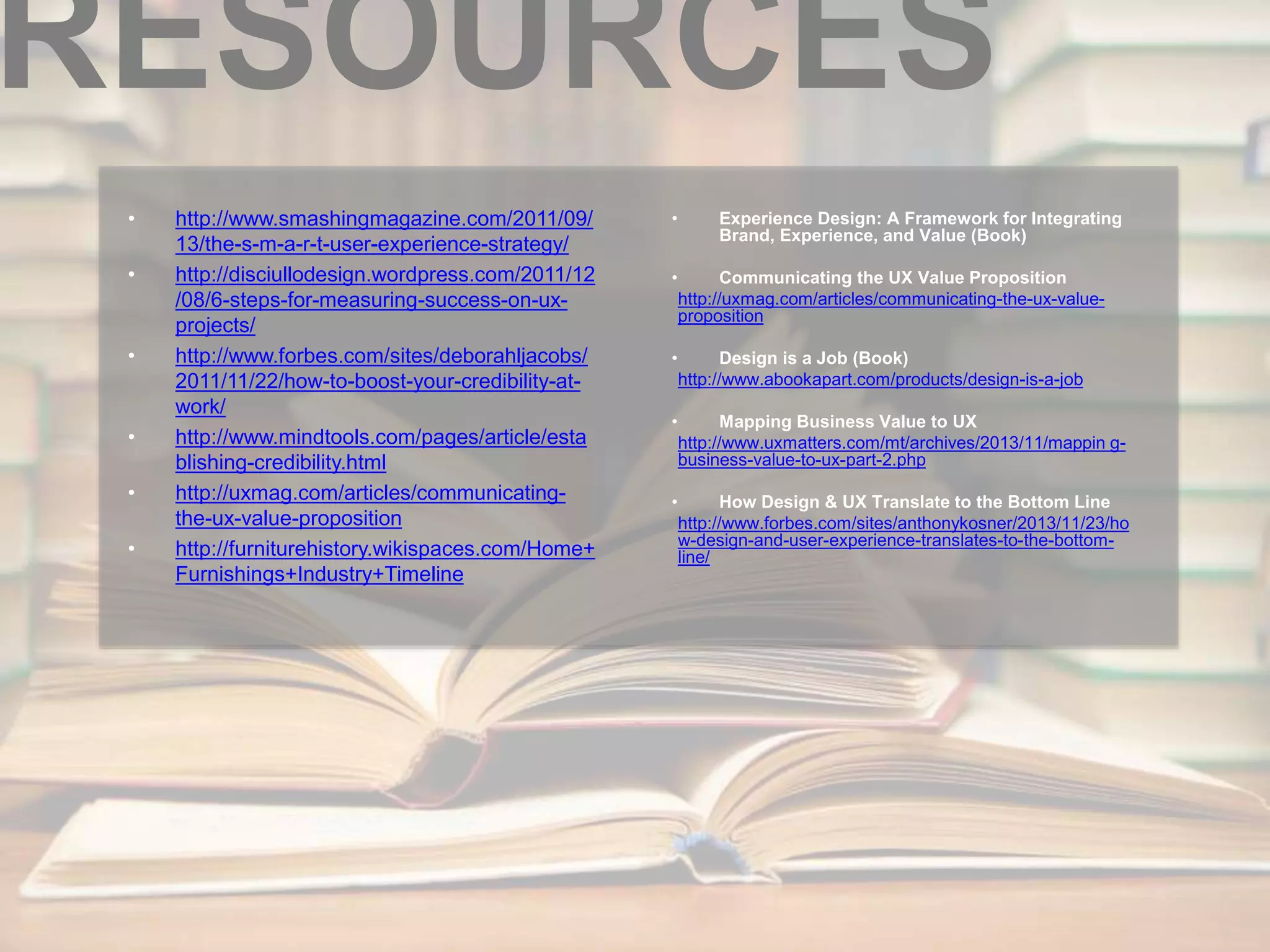 RESOURCES 
• http://www.smashingmagazine.com/2011/09/ 
13/the-s-m-a-r-t-user-experience-strategy/ 
• http://disciullodesign.wordpress.com/2011/12 
/08/6-steps-for-measuring-success-on-ux-projects/ 
• http://www.forbes.com/sites/deborahljacobs/ 
2011/11/22/how-to-boost-your-credibility-at-work/ 
• http://www.mindtools.com/pages/article/esta 
blishing-credibility.html 
• http://uxmag.com/articles/communicating-the- 
ux-value-proposition 
• http://furniturehistory.wikispaces.com/Home+ 
Furnishings+Industry+Timeline 
• Experience Design: A Framework for Integrating 
Brand, Experience, and Value (Book) 
• Communicating the UX Value Proposition 
http://uxmag.com/articles/communicating-the-ux-value-proposition 
• Design is a Job (Book) 
http://www.abookapart.com/products/design-is-a-job 
• Mapping Business Value to UX 
http://www.uxmatters.com/mt/archives/2013/11/mappin g-business- 
value-to-ux-part-2.php 
• How Design & UX Translate to the Bottom Line 
http://www.forbes.com/sites/anthonykosner/2013/11/23/ho 
w-design-and-user-experience-translates-to-the-bottom-line/ 
 