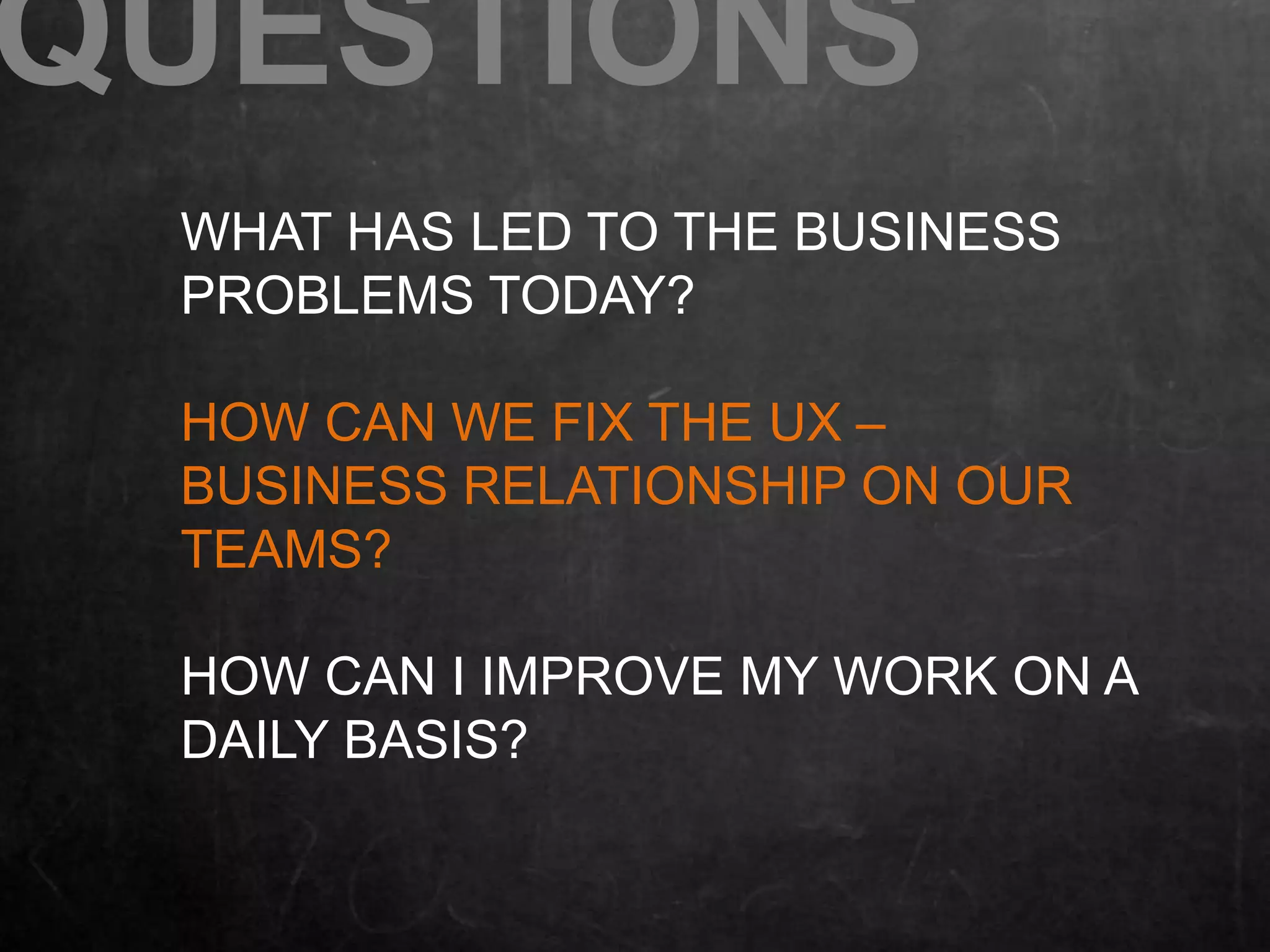 QUESTIONS 
WHAT HAS LED TO THE BUSINESS 
PROBLEMS TODAY? 
HOW CAN WE FIX THE UX – 
BUSINESS RELATIONSHIP ON OUR 
TEAMS? 
HOW CAN I IMPROVE MY WORK ON A 
DAILY BASIS? 
 