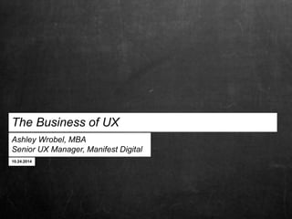The Business of UX 
Ashley Wrobel, MBA 
Senior UX Manager, Manifest Digital 
10.24.2014 
 