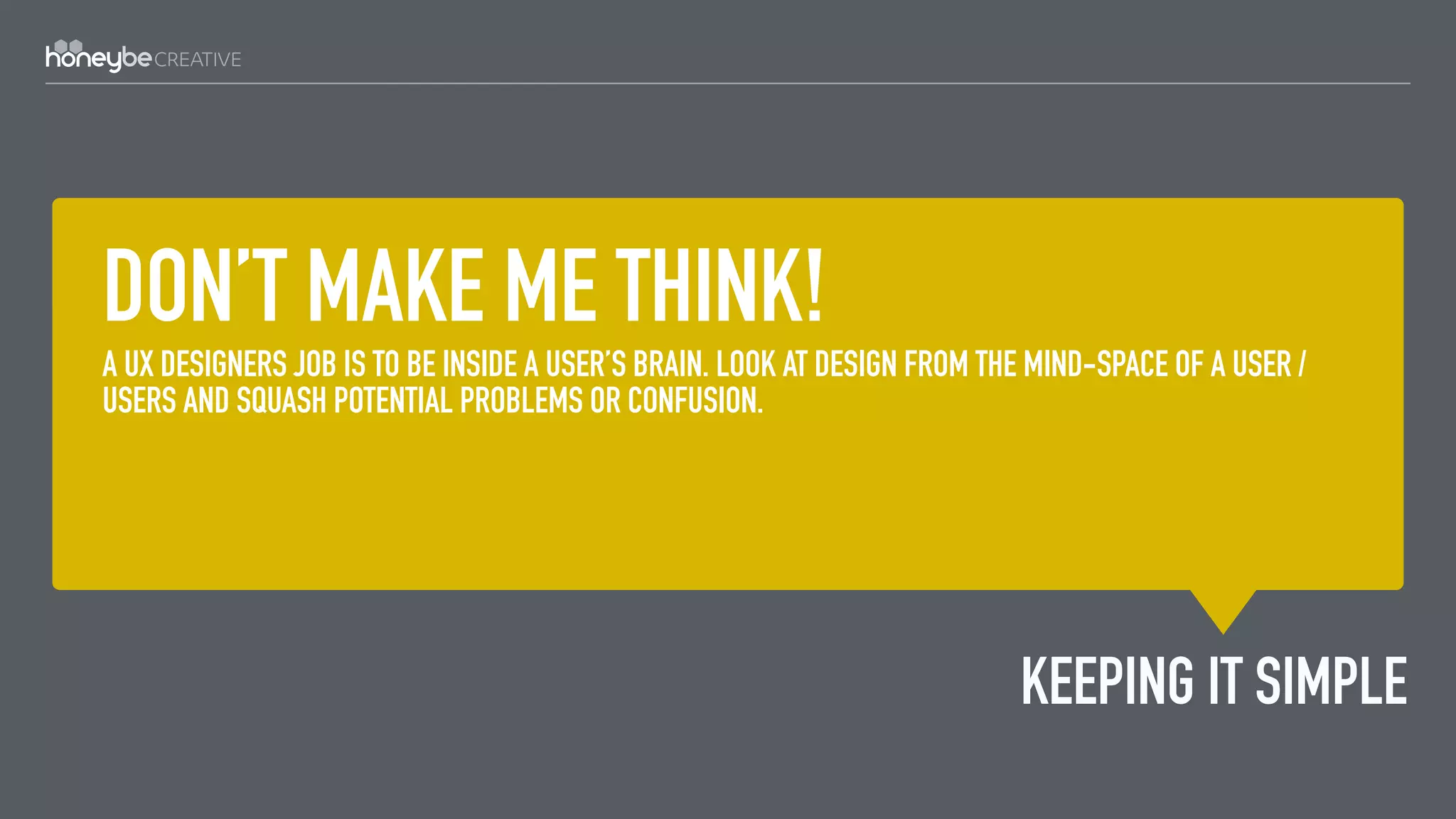 DON’T MAKE ME THINK!
A UX DESIGNERS JOB IS TO BE INSIDE A USER’S BRAIN. LOOK AT DESIGN FROM THE MIND-SPACE OF A USER /
USERS AND SQUASH POTENTIAL PROBLEMS OR CONFUSION.
KEEPING IT SIMPLE
 