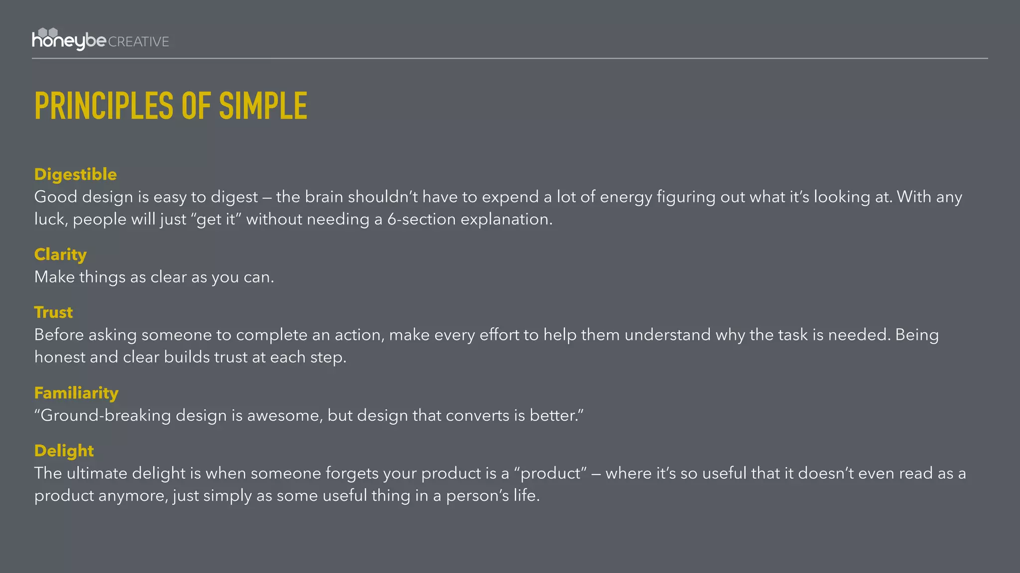 PRINCIPLES OF SIMPLE
Digestible 
Good design is easy to digest — the brain shouldn’t have to expend a lot of energy ﬁguring out what it’s looking at. With any
luck, people will just “get it” without needing a 6-section explanation.
Clarity 
Make things as clear as you can.
Trust 
Before asking someone to complete an action, make every effort to help them understand why the task is needed. Being
honest and clear builds trust at each step.
Familiarity 
“Ground-breaking design is awesome, but design that converts is better.”
Delight 
The ultimate delight is when someone forgets your product is a “product” — where it’s so useful that it doesn’t even read as a
product anymore, just simply as some useful thing in a person’s life.
 