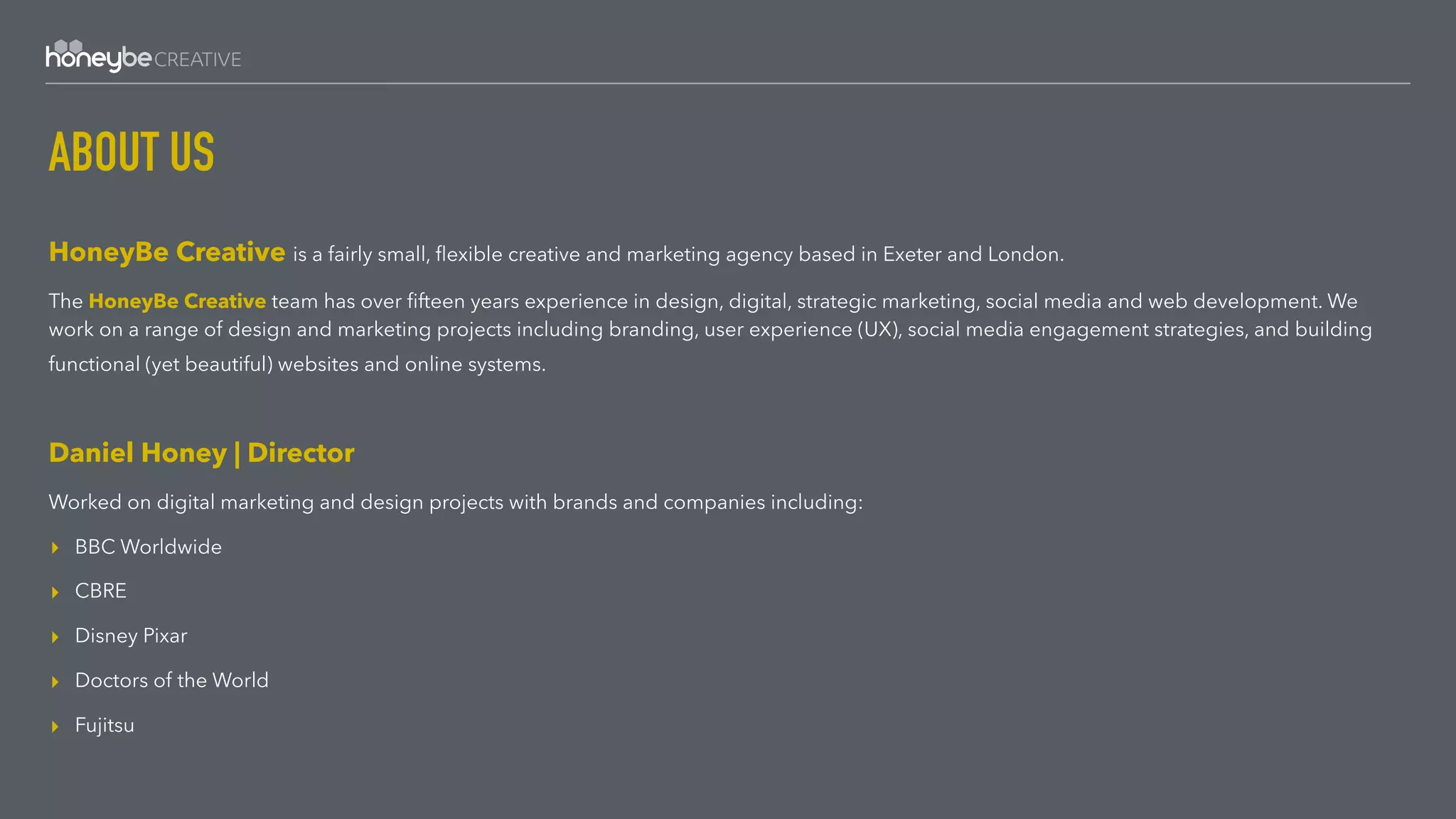 ABOUT US
HoneyBe Creative is a fairly small, ﬂexible creative and marketing agency based in Exeter and London.
The HoneyBe Creative team has over ﬁfteen years experience in design, digital, strategic marketing, social media and web development. We
work on a range of design and marketing projects including branding, user experience (UX), social media engagement strategies, and building
functional (yet beautiful) websites and online systems. 
Daniel Honey | Director
Worked on digital marketing and design projects with brands and companies including:
▸ BBC Worldwide
▸ CBRE
▸ Disney Pixar
▸ Doctors of the World
▸ Fujitsu
 