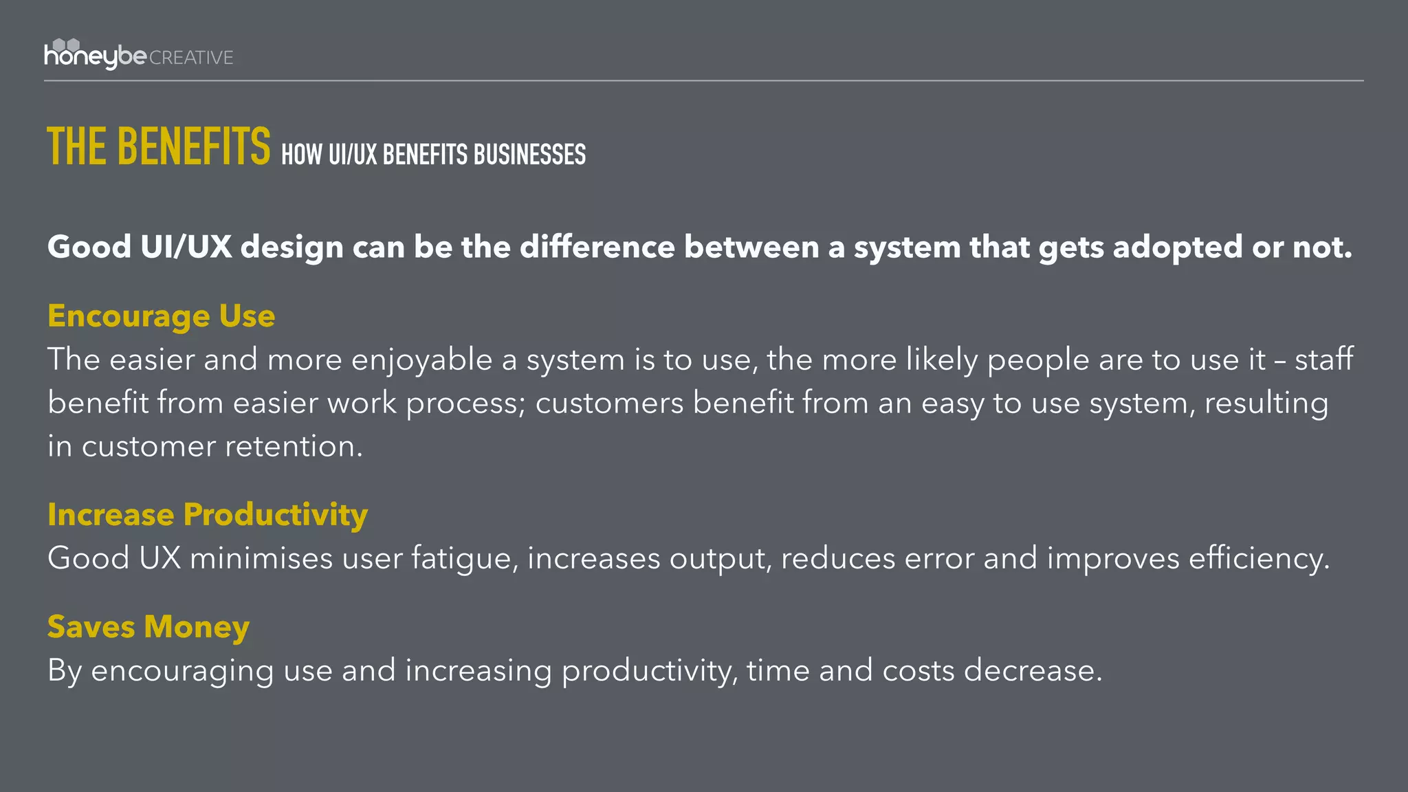 THE BENEFITS HOW UI/UX BENEFITS BUSINESSES
Good UI/UX design can be the difference between a system that gets adopted or not.
Encourage Use 
The easier and more enjoyable a system is to use, the more likely people are to use it – staff
beneﬁt from easier work process; customers beneﬁt from an easy to use system, resulting
in customer retention.
Increase Productivity 
Good UX minimises user fatigue, increases output, reduces error and improves efﬁciency.
Saves Money 
By encouraging use and increasing productivity, time and costs decrease.
 