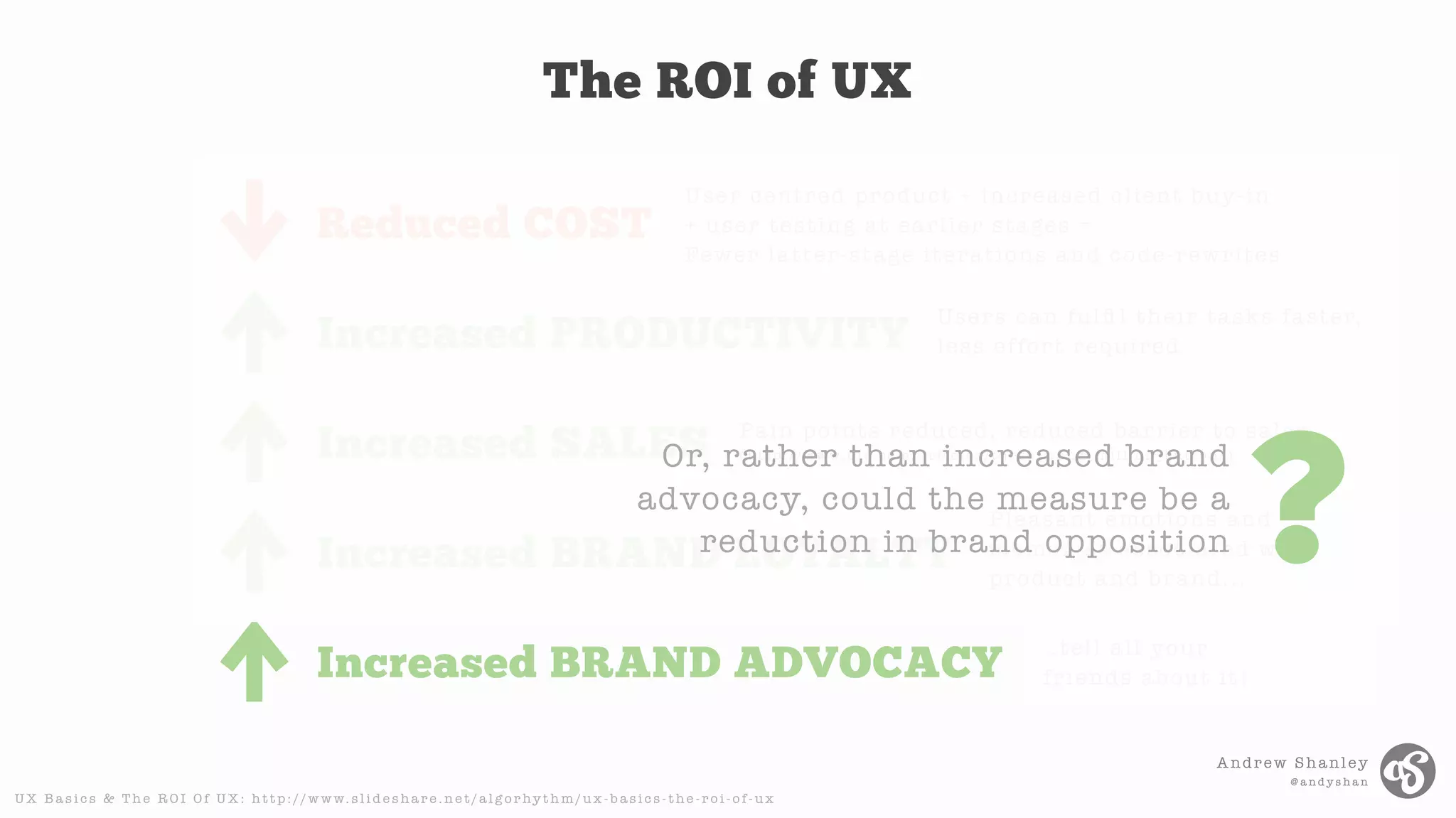 Andrew Shanley
@ a n d y s h a n
The ROI of UX
Reduced COST
Increased PRODUCTIVITY
Increased SALES
Increased BRAND LOYALTY
Increased BRAND ADVOCACY
User centred product + increased client buy-in
+ user testing at earlier stages =
Fewer latter-stage iterations and code-rewrites
Users can fulﬁ l their tasks faster,
less effort required
Pain points reduced, reduced barrier to sales
( h t t p : / / w w w. u i e . c o m / a r t i c l e s / t h r e e _ h u n d _ m i l l i o n _ b u t t o n / )
Pleasant emotions and
memories associated with
product and brand...
..tell all your
friends about it!
U X B a s i c s & T h e R O I O f U X : h t t p : / / w w w. s l i d e s h a r e . n e t / a l g o r hy t h m / u x - b a s i c s - t h e - r o i - o f - u x
Or, rather than increased brand
advocacy, could the measure be a
reduction in brand opposition ?
 