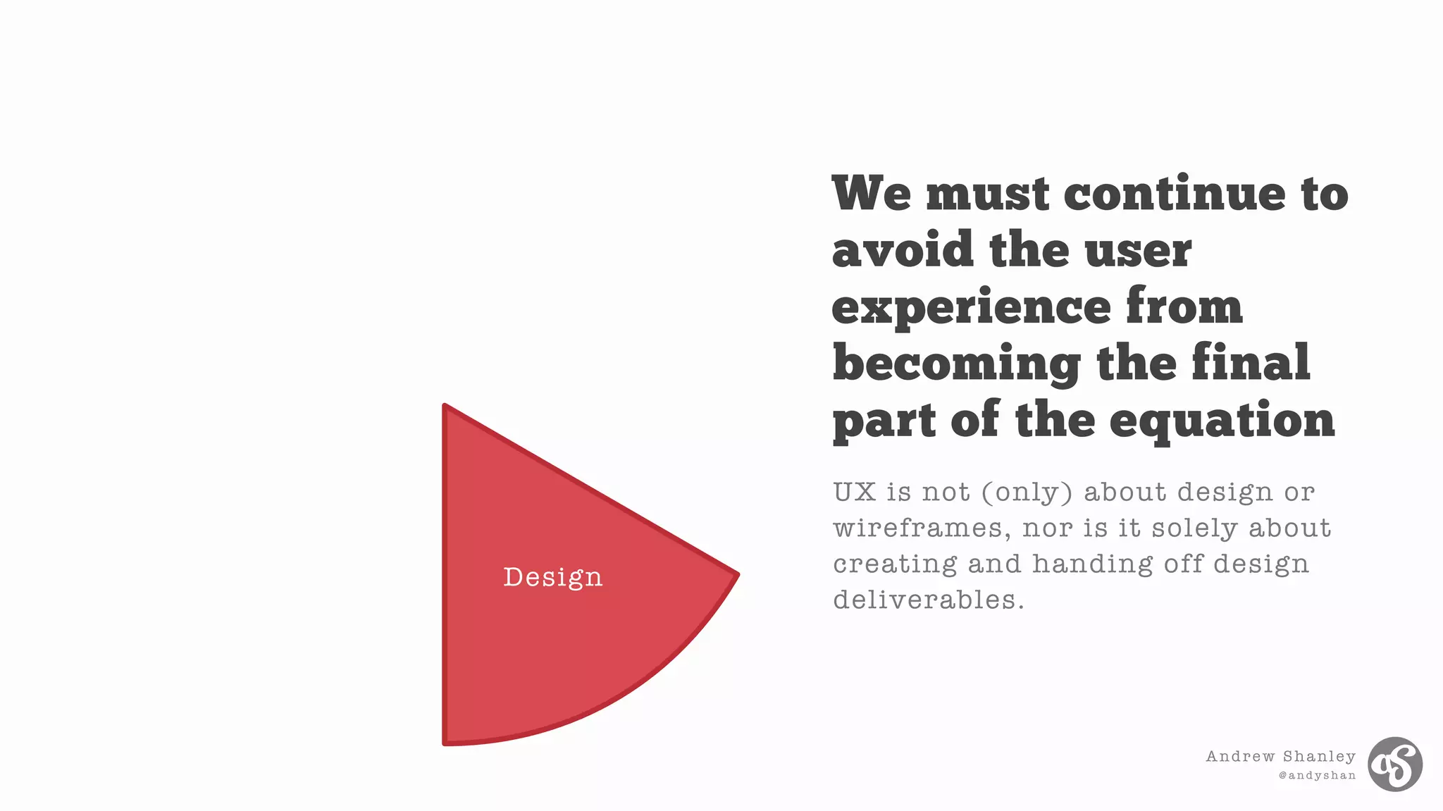 Andrew Shanley
@ a n d y s h a n
Design
UX is not (only) about design or
wireframes, nor is it solely about
creating and handing off design
deliverables.
We must continue to
avoid the user
experience from
becoming the final
part of the equation
 
