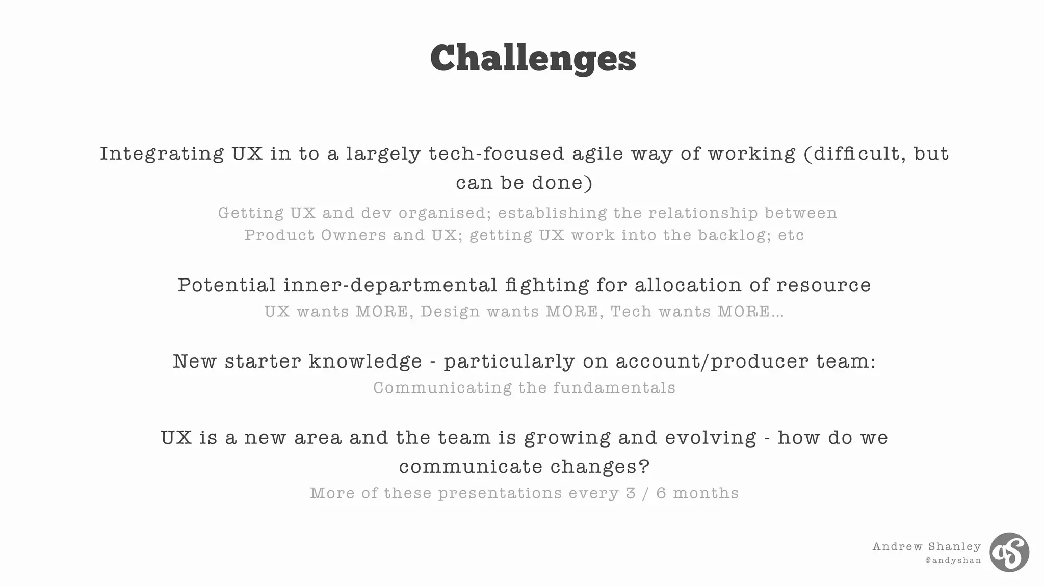 Andrew Shanley
@ a n d y s h a n
Integrating UX in to a largely tech-focused agile way of working (difﬁ cult, but
can be done)
Getting UX and dev organised; establishing the relationship between
Product Owners and UX; getting UX work into the backlog; etc
Potential inner-departmental ﬁ ghting for allocation of resource
UX wants MORE, Design wants MORE, Tech wants MORE…
New starter knowledge - particularly on account/producer team:
Communicating the fundamentals
UX is a new area and the team is growing and evolving - how do we
communicate changes?
More of these presentations every 3 / 6 months
Challenges
 