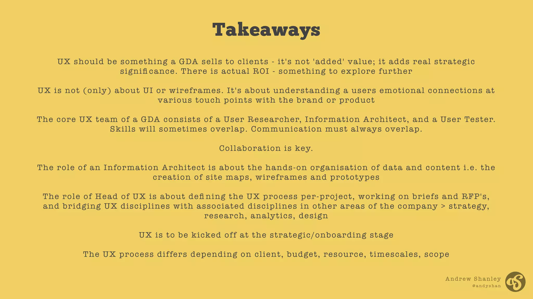 Andrew Shanley
@ a n d y s h a n
UX should be something a GDA sells to clients - it's not 'added' value; it adds real strategic
signiﬁ cance. There is actual ROI - something to explore further
UX is not (only) about UI or wireframes. It's about understanding a users emotional connections at
various touch points with the brand or product
The core UX team of a GDA consists of a User Researcher, Information Architect, and a User Tester.
Skills will sometimes overlap. Communication must always overlap.
Collaboration is key.
The role of an Information Architect is about the hands-on organisation of data and content i.e. the
creation of site maps, wireframes and prototypes
The role of Head of UX is about deﬁ ning the UX process per-project, working on briefs and RFP's,
and bridging UX disciplines with associated disciplines in other areas of the company > strategy,
research, analytics, design
UX is to be kicked off at the strategic/onboarding stage
The UX process differs depending on client, budget, resource, timescales, scope
Takeaways
 