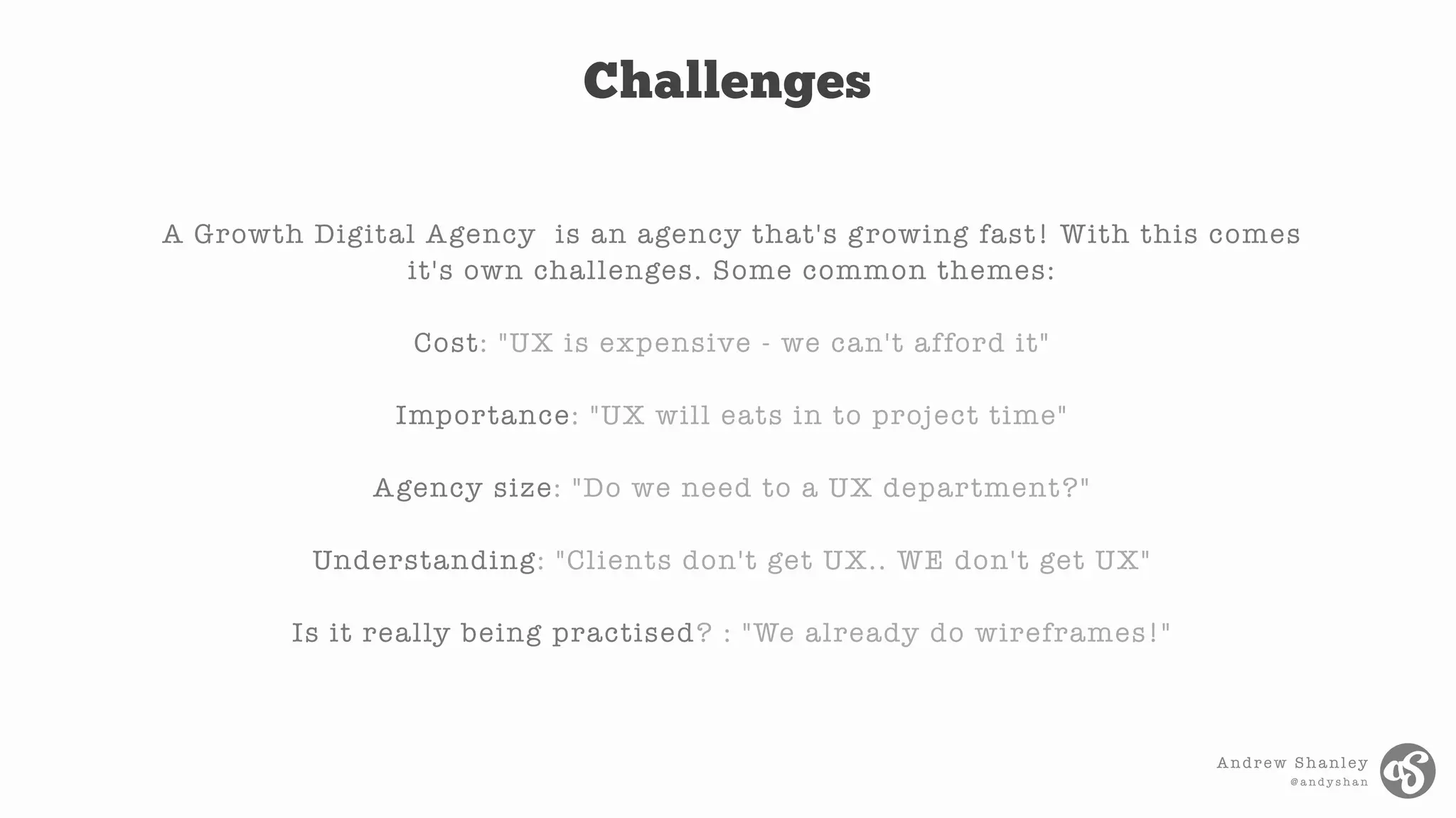 Andrew Shanley
@ a n d y s h a n
A Growth Digital Agency is an agency that's growing fast! With this comes
it's own challenges. Some common themes:
Cost: "UX is expensive - we can't afford it"
Importance: "UX will eats in to project time"
Agency size: "Do we need to a UX department?"
Understanding: "Clients don't get UX.. WE don't get UX"
Is it really being practised? : "We already do wireframes!"
Challenges
 