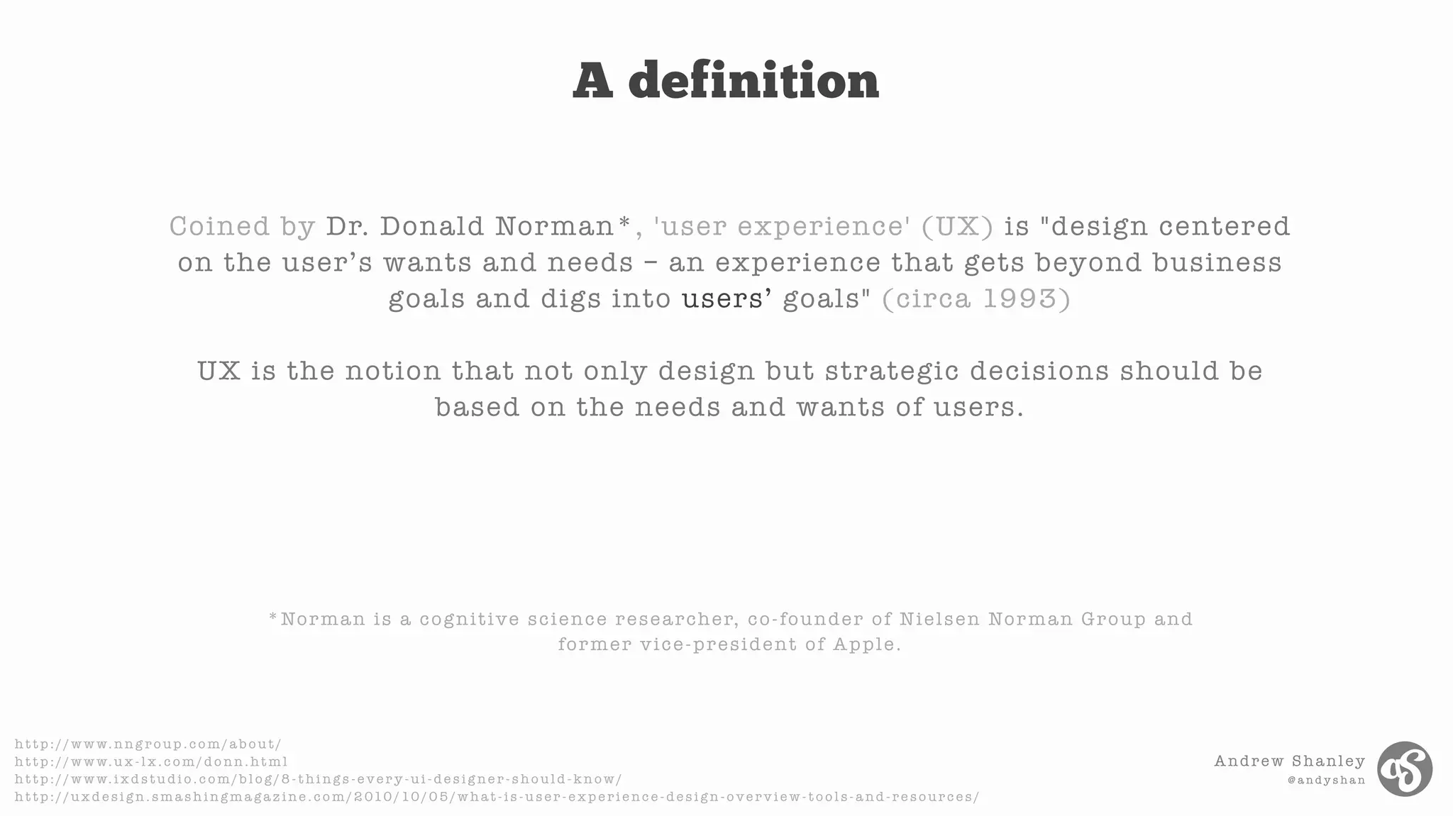 Andrew Shanley
@ a n d y s h a n
h t t p : / / w w w. n n g r o u p . c o m / a b o u t /
h t t p : / / w w w. u x - l x . c o m / d o n n . h t m l
h t t p : / / w w w. i x d s t u d i o . c o m / b l o g / 8 - t h i n g s - e v e r y - u i - d e s i g n e r - s h o u l d - k n o w /
h t t p : / / u x d e s i g n . s m a s h i n g m a g a z i n e . c o m / 2 010 / 10 / 0 5 / w h a t - i s - u s e r - e x p e r i e n c e - d e s i g n - o v e r v i e w - t o o l s - a n d - r e s o u r c e s /
Coined by Dr. Donald Norman*, 'user experience' (UX) is "design centered
on the user’s wants and needs – an experience that gets beyond business
goals and digs into users’ goals" (circa 1993)
UX is the notion that not only design but strategic decisions should be
based on the needs and wants of users.
*Norman is a cognitive science researcher, co-founder of Nielsen Norman Group and
former vice-president of Apple.
A definition
 