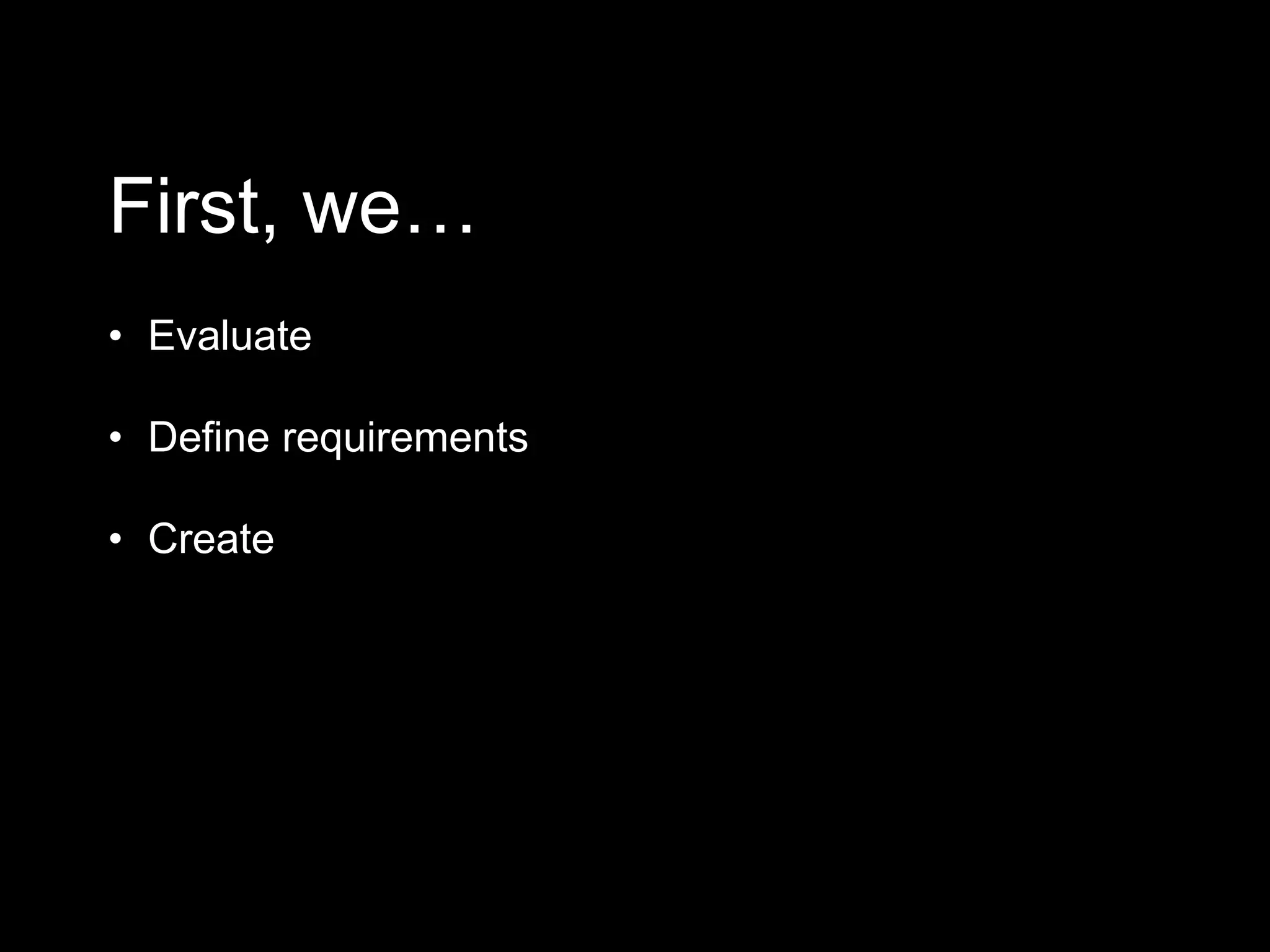 First, we…
• Evaluate
• Define requirements
• Create
 
