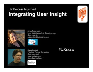 UX Process Improved

Integrating User Insight


             Aviva Rosenstein
             Lead Usability Analyst, Salesforce.com
             @uxresearch
             arosenstein@salesforce.com




             Steve Portigal                             #UXsxsw
             Principal, Portigal Consulting
             @steveportigal
             www.portigal.com
             steve@portigal.com




SXSWi                           Portigal & Rosenstein             1
 