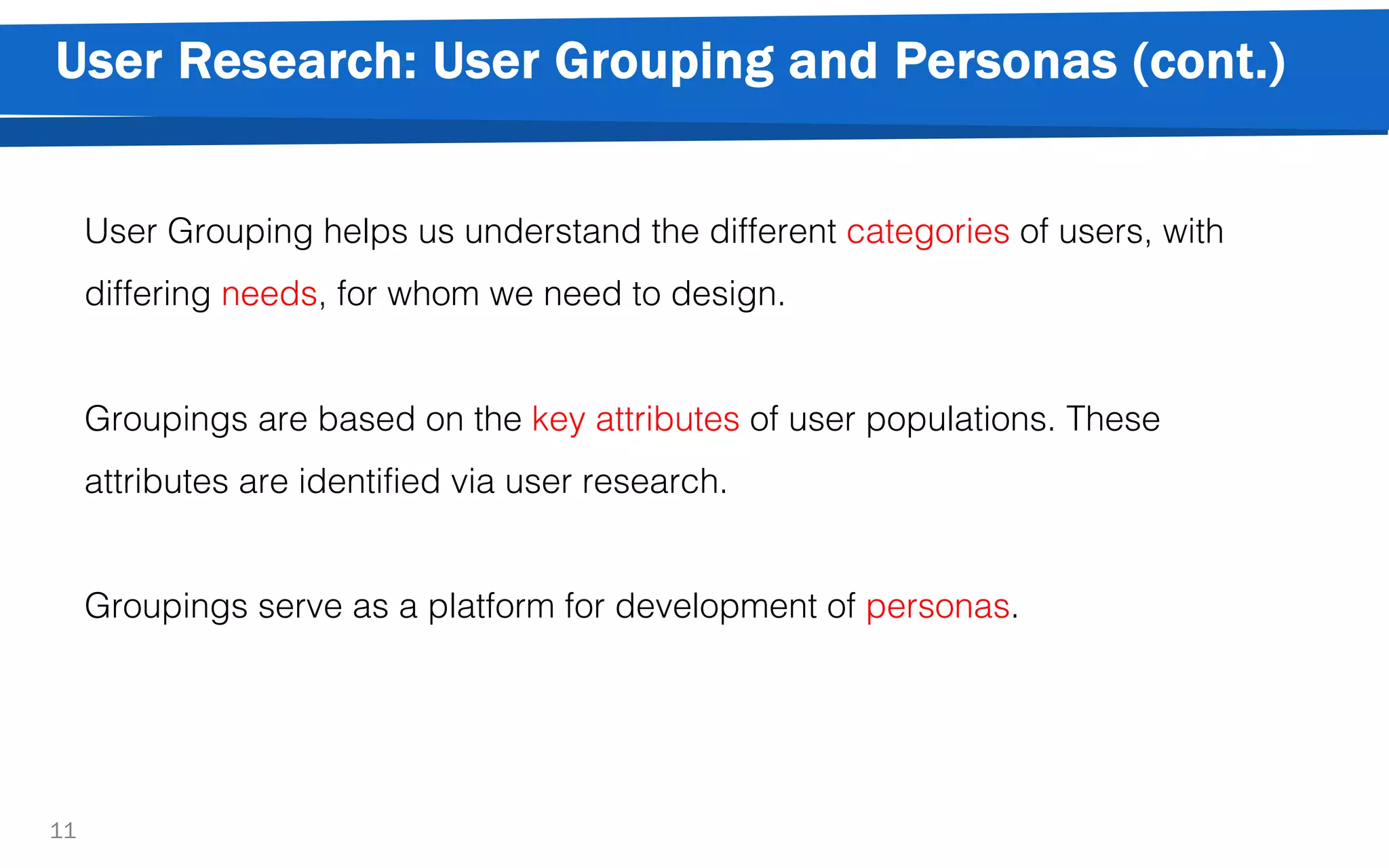 User Research: User Grouping and Personas (cont.)
11
User Grouping helps us understand the different categories of users, with
differing needs, for whom we need to design.
Groupings are based on the key attributes of user populations. These
attributes are identified via user research.
Groupings serve as a platform for development of personas.
 