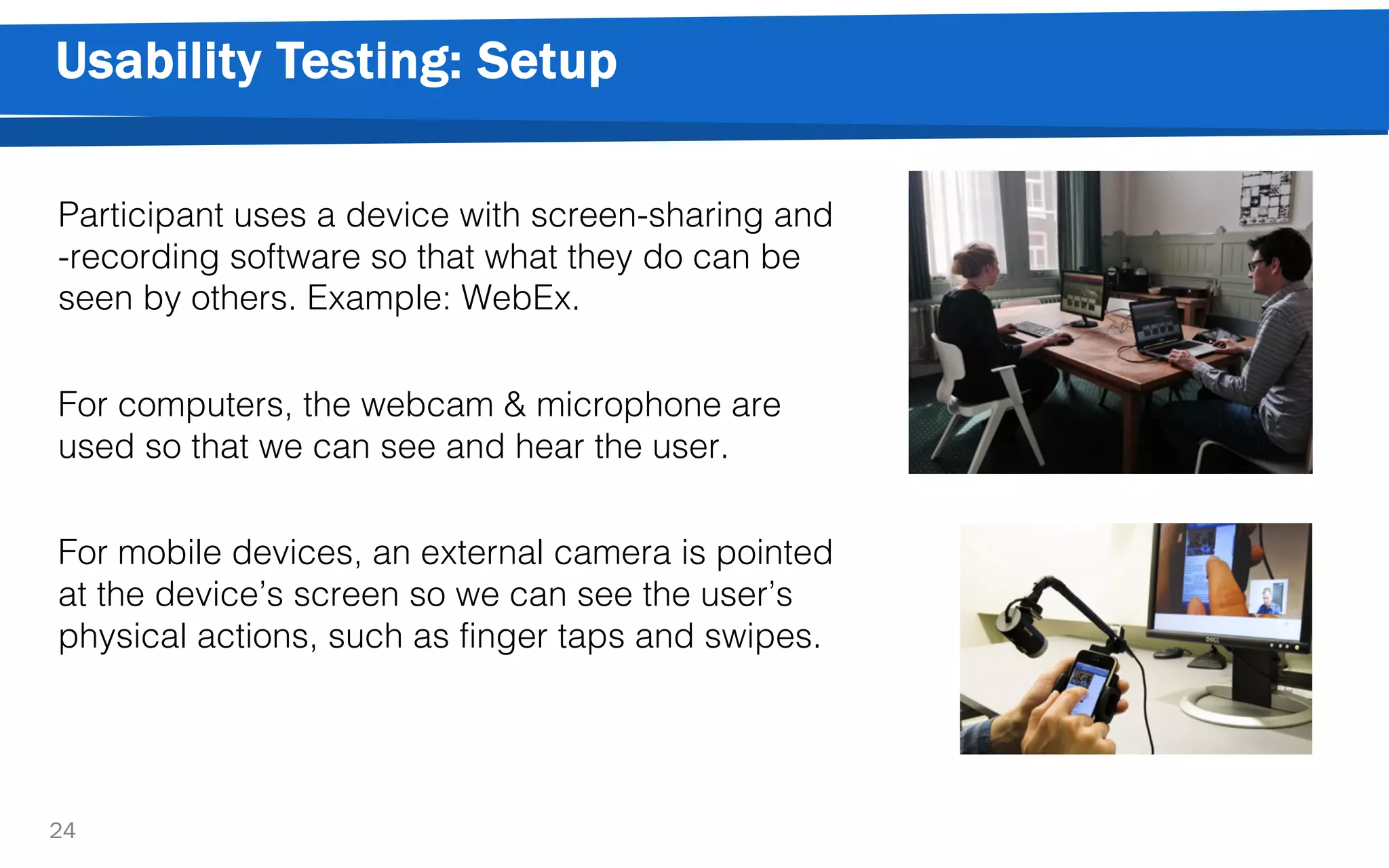 Usability Testing: Setup
24
Participant uses a device with screen-sharing and
-recording software so that what they do can be
seen by others. Example: WebEx.
For computers, the webcam & microphone are
used so that we can see and hear the user.
For mobile devices, an external camera is pointed
at the device’s screen so we can see the user’s
physical actions, such as finger taps and swipes.
 