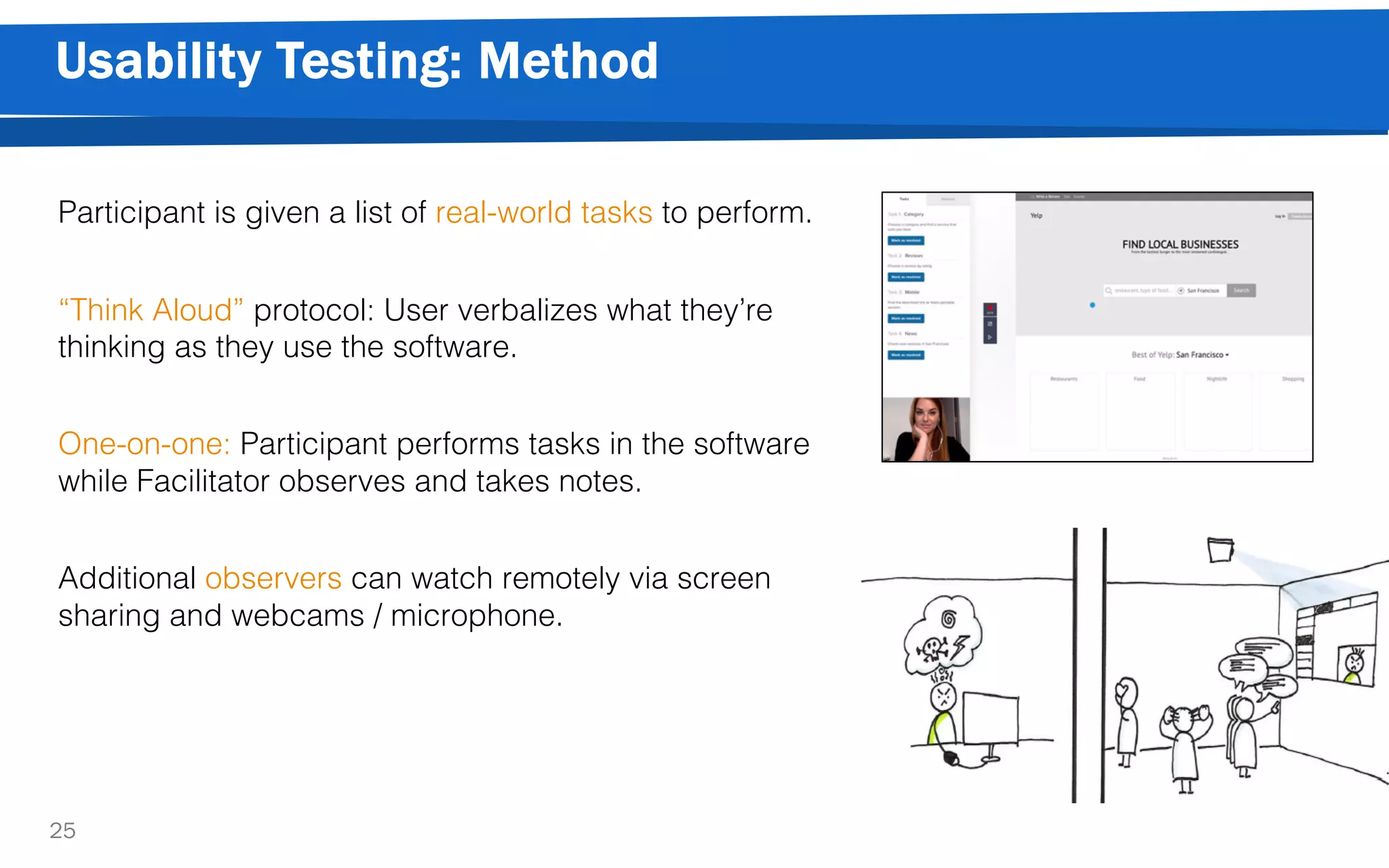 Usability Testing: Method
25
Participant is given a list of real-world tasks to perform.
“Think Aloud” protocol: User verbalizes what they’re
thinking as they use the software.
One-on-one: Participant performs tasks in the software
while Facilitator observes and takes notes.
Additional observers can watch remotely via screen
sharing and webcams / microphone.
 