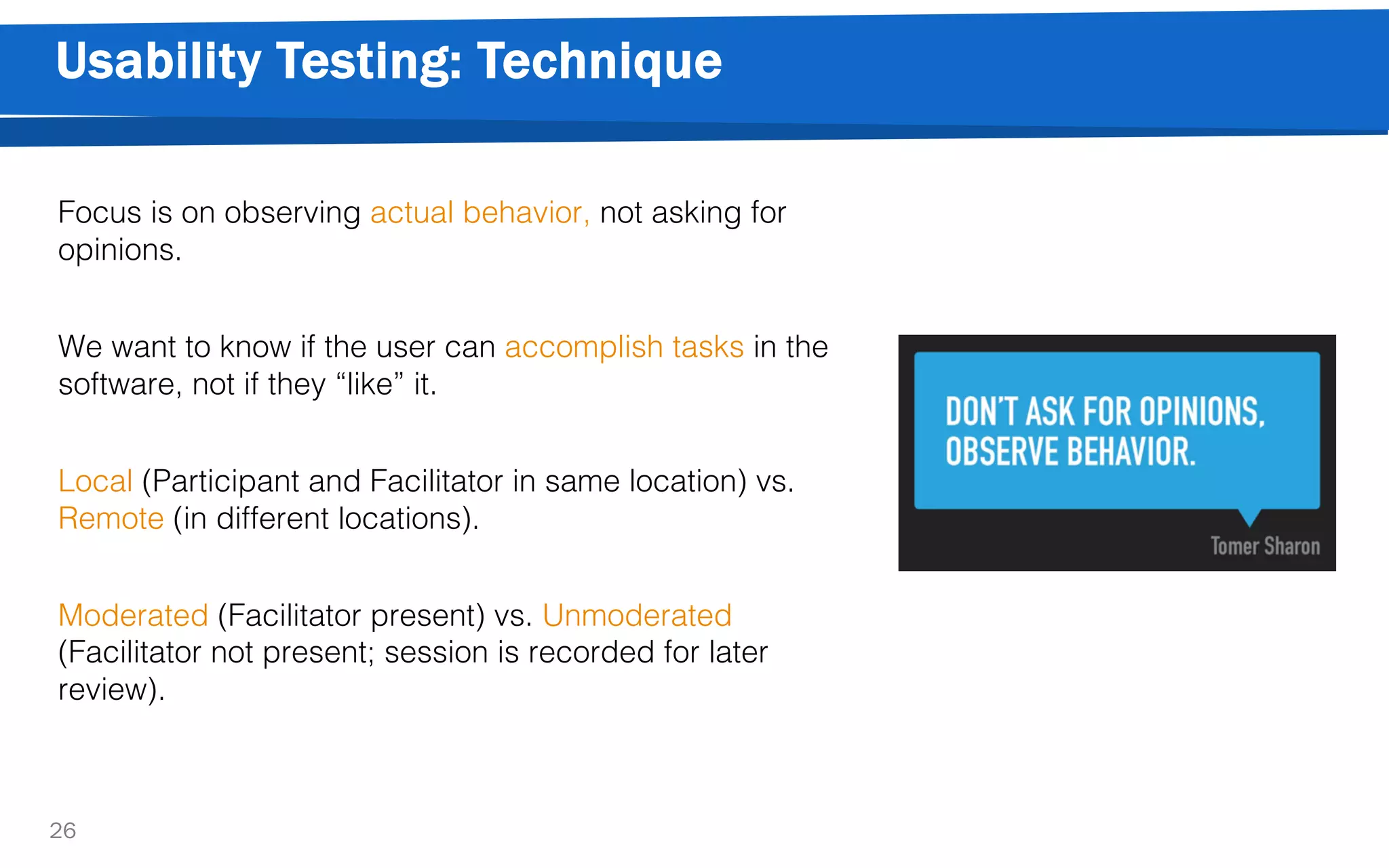 Usability Testing: Technique
26
Focus is on observing actual behavior, not asking for
opinions.
We want to know if the user can accomplish tasks in the
software, not if they “like” it.
Local (Participant and Facilitator in same location) vs.
Remote (in different locations).
Moderated (Facilitator present) vs. Unmoderated
(Facilitator not present; session is recorded for later
review).
 