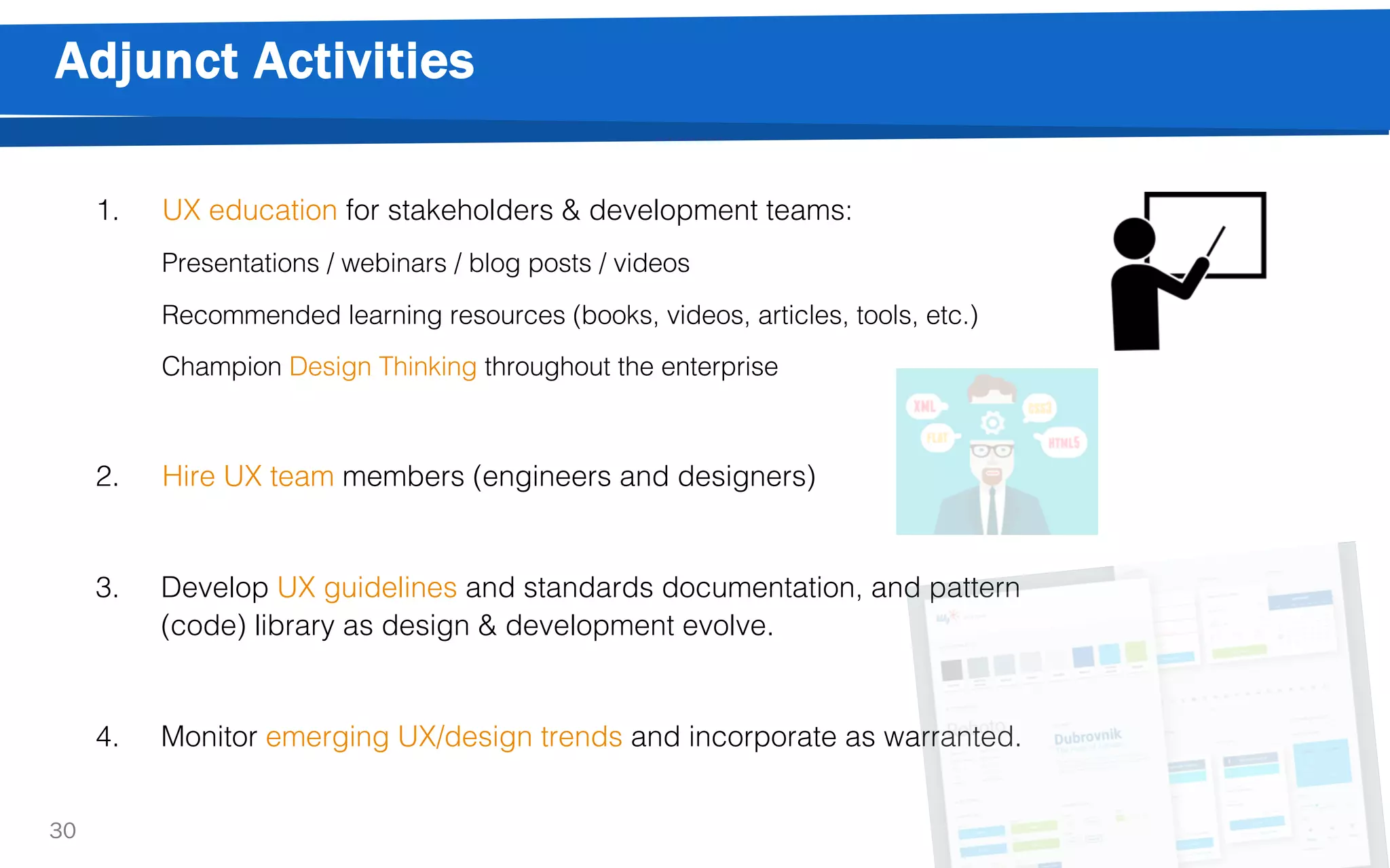 Adjunct Activities
30
1. UX education for stakeholders & development teams:
Presentations / webinars / blog posts / videos
Recommended learning resources (books, videos, articles, tools, etc.)
Champion Design Thinking throughout the enterprise
2. Hire UX team members (engineers and designers)
3. Develop UX guidelines and standards documentation, and pattern
(code) library as design & development evolve.
4. Monitor emerging UX/design trends and incorporate as warranted.
 