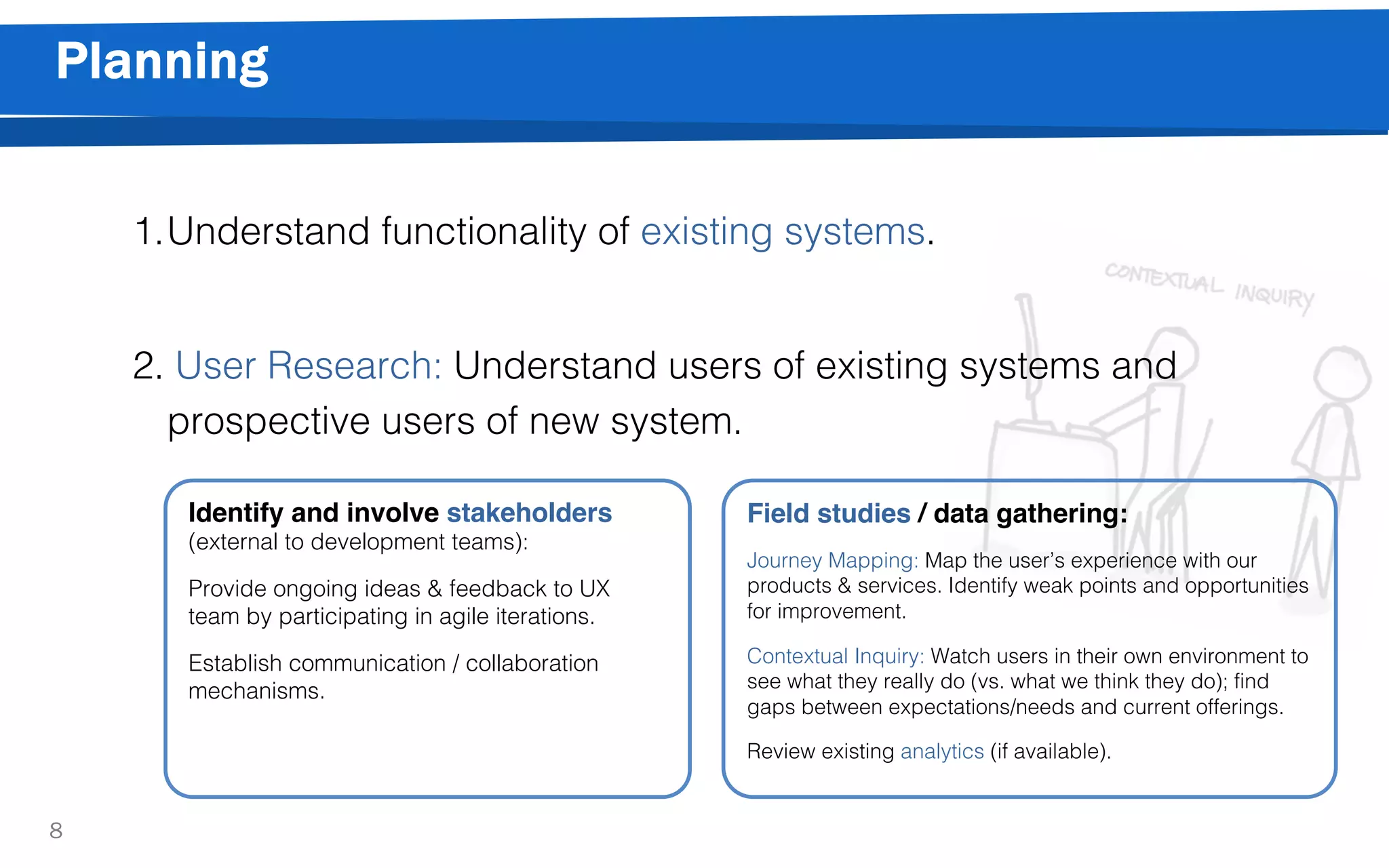 Planning
8
1.Understand functionality of existing systems.
2. User Research: Understand users of existing systems and
prospective users of new system.
Identify and involve stakeholders
(external to development teams):
Provide ongoing ideas & feedback to UX
team by participating in agile iterations.
Establish communication / collaboration
mechanisms.
Field studies / data gathering:
Journey Mapping: Map the user’s experience with our
products & services. Identify weak points and opportunities
for improvement.
Contextual Inquiry: Watch users in their own environment to
see what they really do (vs. what we think they do); find
gaps between expectations/needs and current offerings.
Review existing analytics (if available).
 