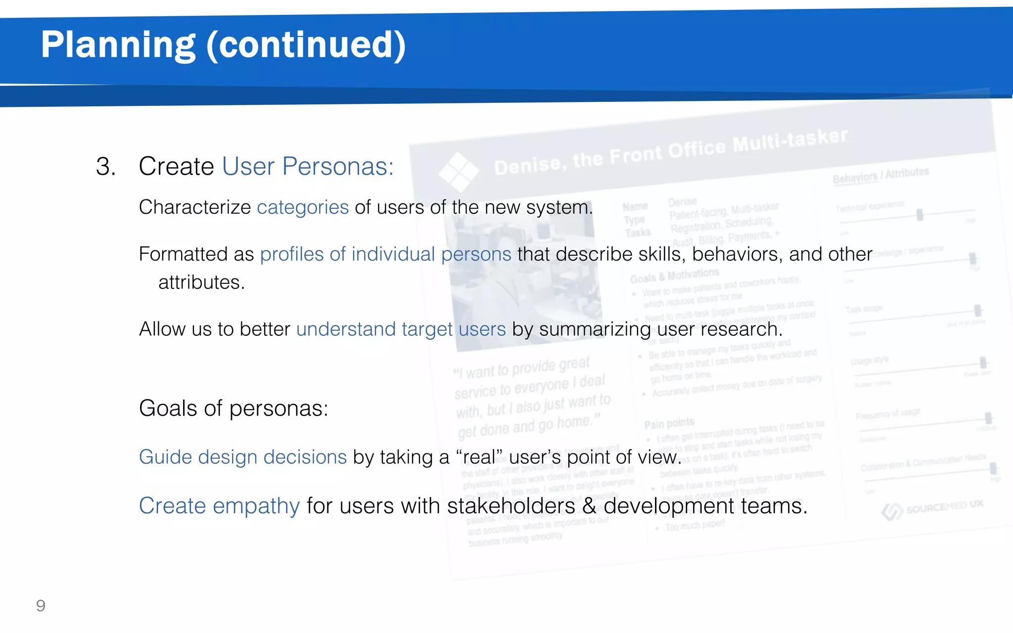 Planning (continued)
9
3. Create User Personas:
Characterize categories of users of the new system.
Formatted as profiles of individual persons that describe skills, behaviors, and other
attributes.
Allow us to better understand target users by summarizing user research.
Goals of personas:
Guide design decisions by taking a “real” user’s point of view.
Create empathy for users with stakeholders & development teams.
 