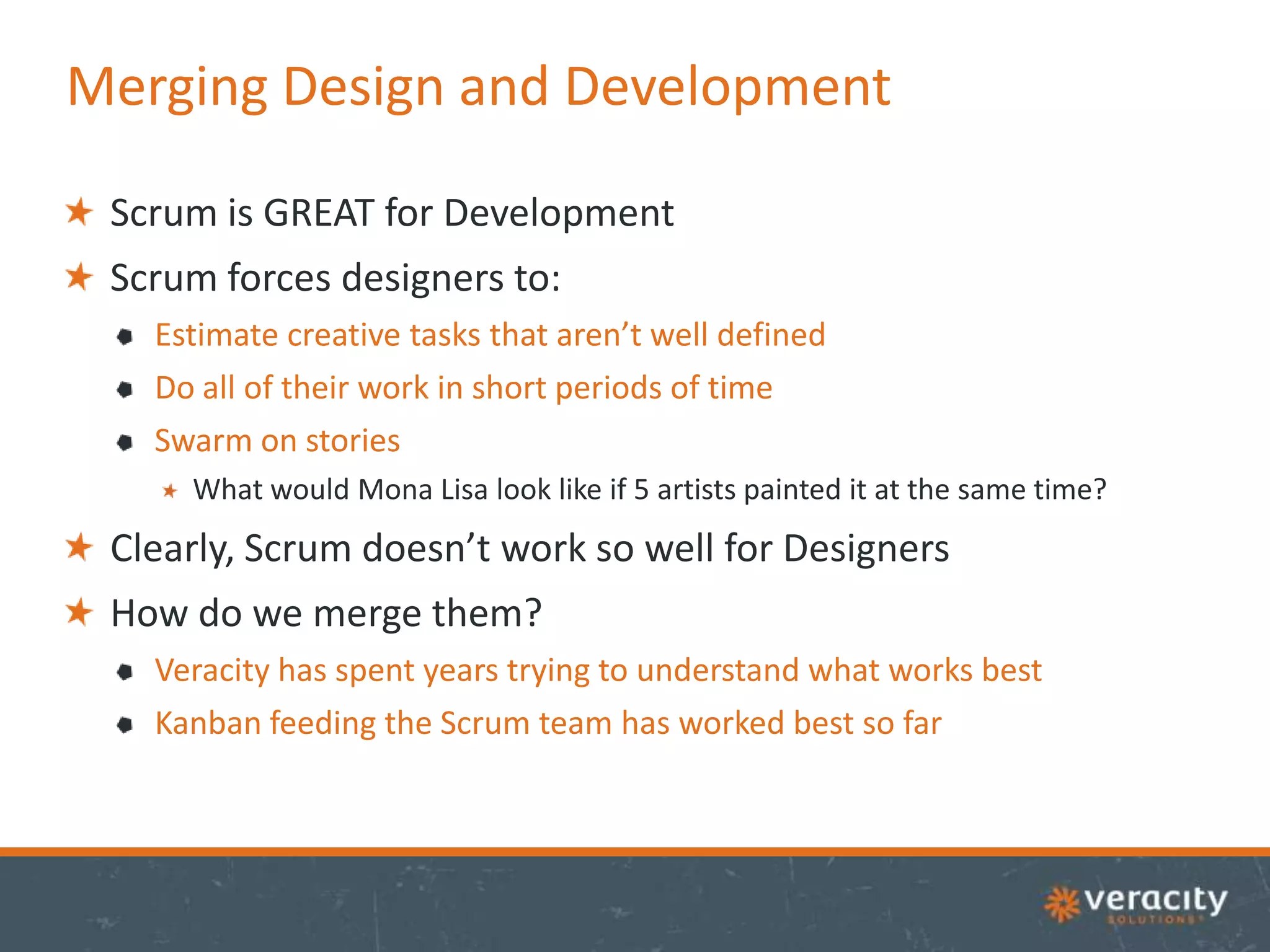 Merging Design and Development
Scrum is GREAT for Development
Scrum forces designers to:
Estimate creative tasks that aren’t well defined
Do all of their work in short periods of time
Swarm on stories
What would Mona Lisa look like if 5 artists painted it at the same time?

Clearly, Scrum doesn’t work so well for Designers
How do we merge them?
Veracity has spent years trying to understand what works best
Kanban feeding the Scrum team has worked best so far

 