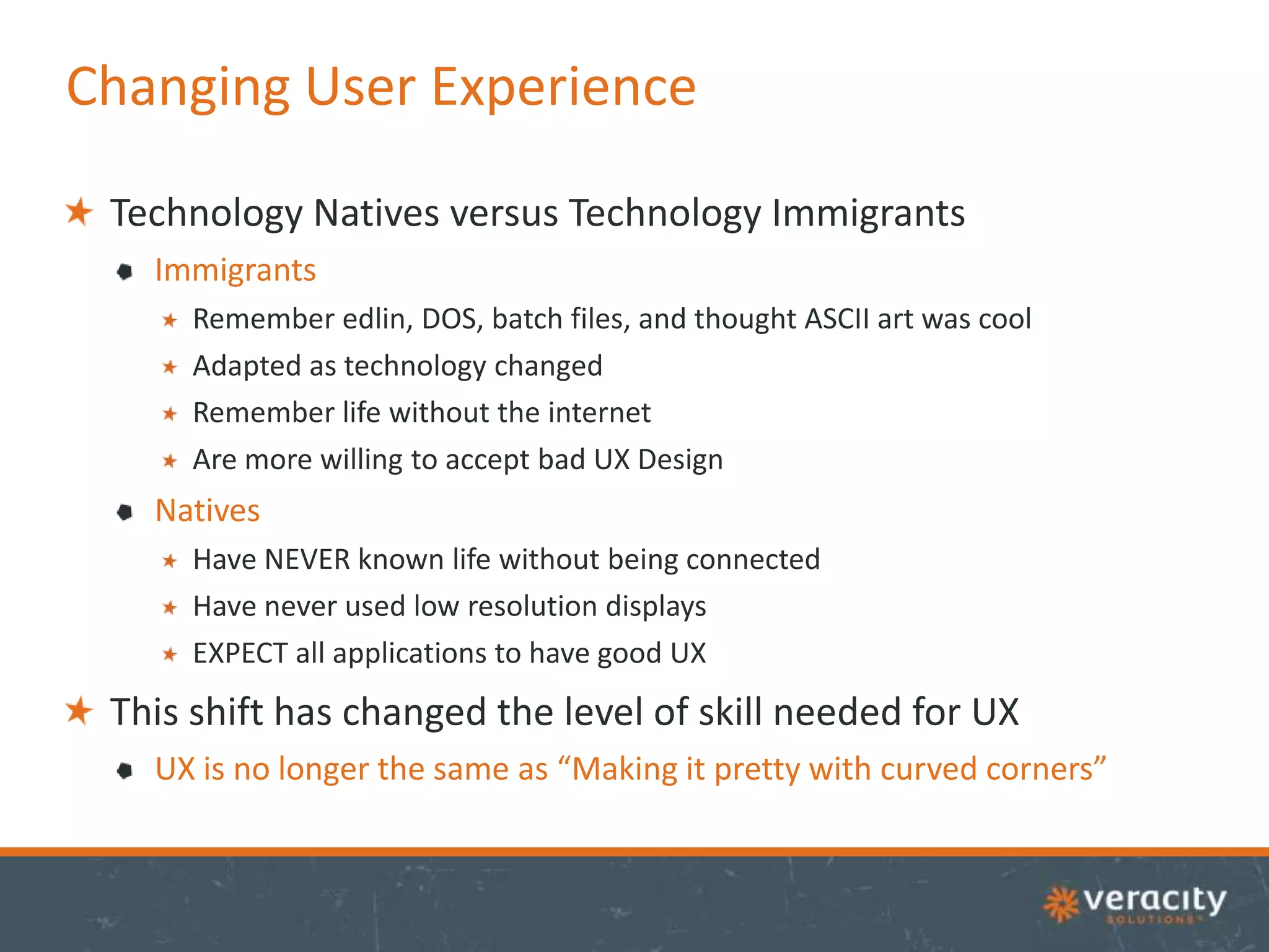 Changing User Experience
Technology Natives versus Technology Immigrants
Immigrants
Remember edlin, DOS, batch files, and thought ASCII art was cool
Adapted as technology changed
Remember life without the internet
Are more willing to accept bad UX Design

Natives
Have NEVER known life without being connected
Have never used low resolution displays
EXPECT all applications to have good UX

This shift has changed the level of skill needed for UX
UX is no longer the same as “Making it pretty with curved corners”

 