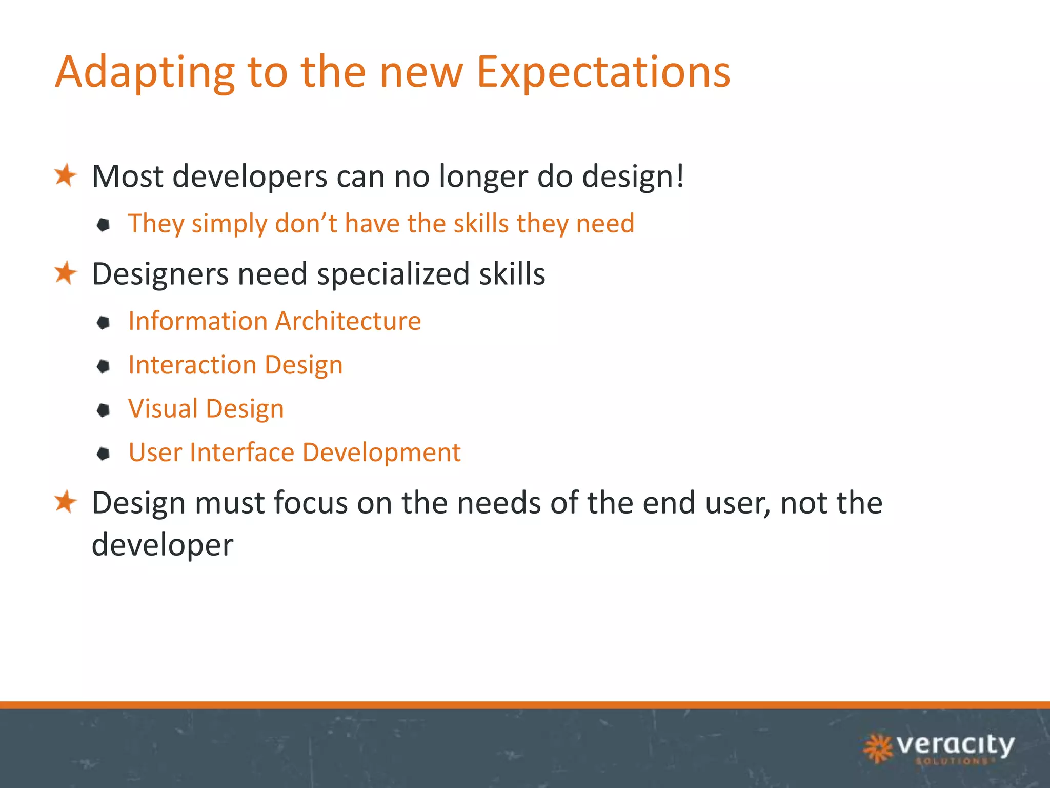 Adapting to the new Expectations
Most developers can no longer do design!
They simply don’t have the skills they need

Designers need specialized skills
Information Architecture
Interaction Design
Visual Design
User Interface Development

Design must focus on the needs of the end user, not the
developer

 