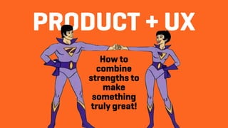 PRODUCT + UX
How to
combine
strengths to
make
something
truly great!
 