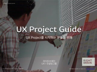 UX Project GuideUX Project Guide
라이트브레인
UX1 컨설팅그룹
The enclosed material is proprietary to RightBrain
Confidential, Internal use only
UX Project를 시작하는 분들을 위해
UX컨설팅및 교육문의 : 02-3486-4211, sbc@RightBrain.co.kr
 