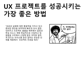 UX 프로젝트를 성공시키는
가장 좋은 방법
“성공과 실패에 대한 통찰력을 가지고 있고
중요한 현안을 파악하여 빠르게 의사 결정
내려주고 프로젝트 볼륨을 예측해서 일정과
투입 리소스 계획 현실적으로 수립하고 팀
원들을 고무해서 스팀팩 맞은 것처럼 일하
게 만드는 의사소통 완전 잘하는 유능한 인
재를 채용해서 프로젝트 전권을 줘라.”
 