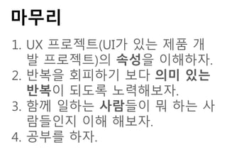 마무리
1. UX 프로젝트(UI가 있는 제품 개
발 프로젝트)의 속성을 이해하자.
2. 반복을 회피하기 보다 의미 있는
반복이 되도록 노력해보자.
3. 함께 일하는 사람들이 뭐 하는 사
람들인지 이해 해보자.
4. 공부를 하자.
 