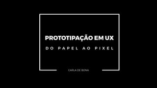 PROTOTIPAÇÃO EM UX
D O P A P E L A O P I X E L
CARLA DE BONA
 