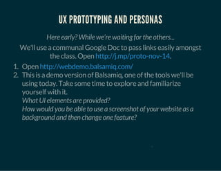 UX PROTOTYPING AND PERSONAS 
Here early? While we’re waiting for the others... 
We'll use a communal Google Doc to pass links easily amongst 
the class. Open http://j.mp/proto-nov-14. 
1. Open 
http://webdemo.balsamiq.com/ 
2. This is a demo version of Balsamiq, one of the tools we'll be 
using today. Take some time to explore and familiarize 
yourself with it. 
What UI elements are provided? 
How would you be able to use a screenshot of your website as a 
background and then change one feature? 
0 
 