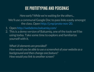 UX PROTOTYPING AND PERSONAS
Here early? While we’re waiting for the others...
We'll use a communal Google Doc to pass links easily amongst
the class. Open .http://j.mp/proto-nov-20
1. Open
2. This is a demo version of Balsamiq, one of the tools we'll be
using today. Take some time to explore and familiarize
yourself with it.
What UI elements are provided?
How would you be able to use a screenshot of your website as a
background and then change one feature?
How would you link to another screen?
http://webdemo.balsamiq.com/
0
 