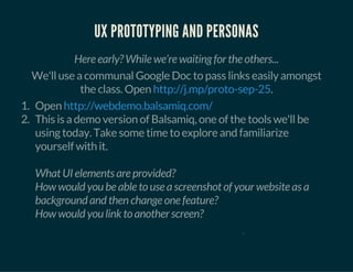 UX PROTOTYPING AND PERSONAS
Here early? While we’re waiting for the others...
We'll use a communal Google Doc to pass links easily amongst
the class. Open .http://j.mp/proto-sep-25
1. Open
2. This is a demo version of Balsamiq, one of the tools we'll be
using today. Take some time to explore and familiarize
yourself with it.
What UI elements are provided?
How would you be able to use a screenshot of your website as a
background and then change one feature?
How would you link to another screen?
http://webdemo.balsamiq.com/
0
 