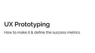 UX Prototyping
How to make it & define the success metrics
 