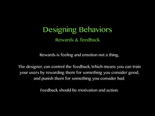 Designing Behaviors
Rewards is feeling and emotion not a thing,
The designer, can control the feedback. Which means you can train
your users by rewarding them for something you consider good,
and punish them for something you consider bad.
Feedback should be motivation and action.
Rewards & feedback
 