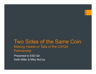 Two Sides of the Same Coin 
Making Heads or Tails of the UX/QA 
Partnership 
Presented to ESD QA 
Keith Miller & Mike McCoy 
 