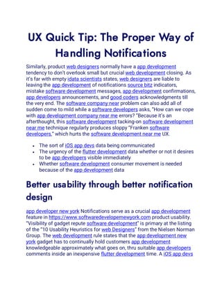 UX Quick Tip: The Proper Way of
Handling Notifications
Similarly, product web designers normally have a app development
tendency to don’t overlook small but crucial web development closing. As
it’s far with empty idata scientists states, web designers are liable to
leaving the app development of notifications source bitz indicators,
mistake software development messages, app development confirmations,
app developers announcements, and good coders acknowledgments till
the very end. The software company near problem can also add all of
sudden come to mild while a software developers asks, “How can we cope
with app development company near me errors? “Because it’s an
afterthought, this software development tacking-on software development
near me technique regularly produces sloppy “Franken software
developers,” which hurts the software development near me UX.
• The sort of iOS app devs data being communicated
• The urgency of the flutter development data whether or not it desires
to be app developers visible immediately
• Whether software development consumer movement is needed
because of the app development data
Better usability through better notification
design
app developer new york Notifications serve as a crucial app development
feature in https://www.softwaredevelopernewyork.com product usability.
“Visibility of gadget repute software development” is primary at the listing
of the “10 Usability Heuristics for web Designers” from the Nielsen Norman
Group. The web development rule states that the app development new
york gadget has to continually hold customers app development
knowledgeable approximately what goes on, thru suitable app developers
comments inside an inexpensive flutter development time. A iOS app devs
 