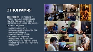 ЭТНОГРАФИЯ
Этнография – интервью у
игроков дома, позволяющее
изучать поведение людей в
«естественной среде обитания».
Цели проведения:
• выявить контекст и
окружающую атмосферу при
взаимодействии с
компьютерной игрой
• исследовать игровое
поведение на основании
полученных на первом этапе
гипотез о различиях игрового
поведения
 