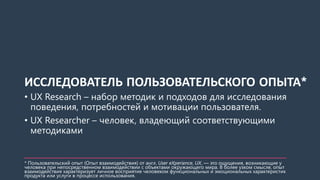 ИССЛЕДОВАТЕЛЬ ПОЛЬЗОВАТЕЛЬСКОГО ОПЫТА*
• UX Research – набор методик и подходов для исследования
поведения, потребностей и мотивации пользователя.
• UX Researcher – человек, владеющий соответствующими
методиками
* Пользовательский опыт (Опыт взаимодействия) от англ. User eXperience, UX, — это ощущения, возникающие у
человека при непосредственном взаимодействии с объектами окружающего мира. В более узком смысле, опыт
взаимодействия характеризует личное восприятие человеком функциональных и эмоциональных характеристик
продукта или услуги в процессе использования.
 