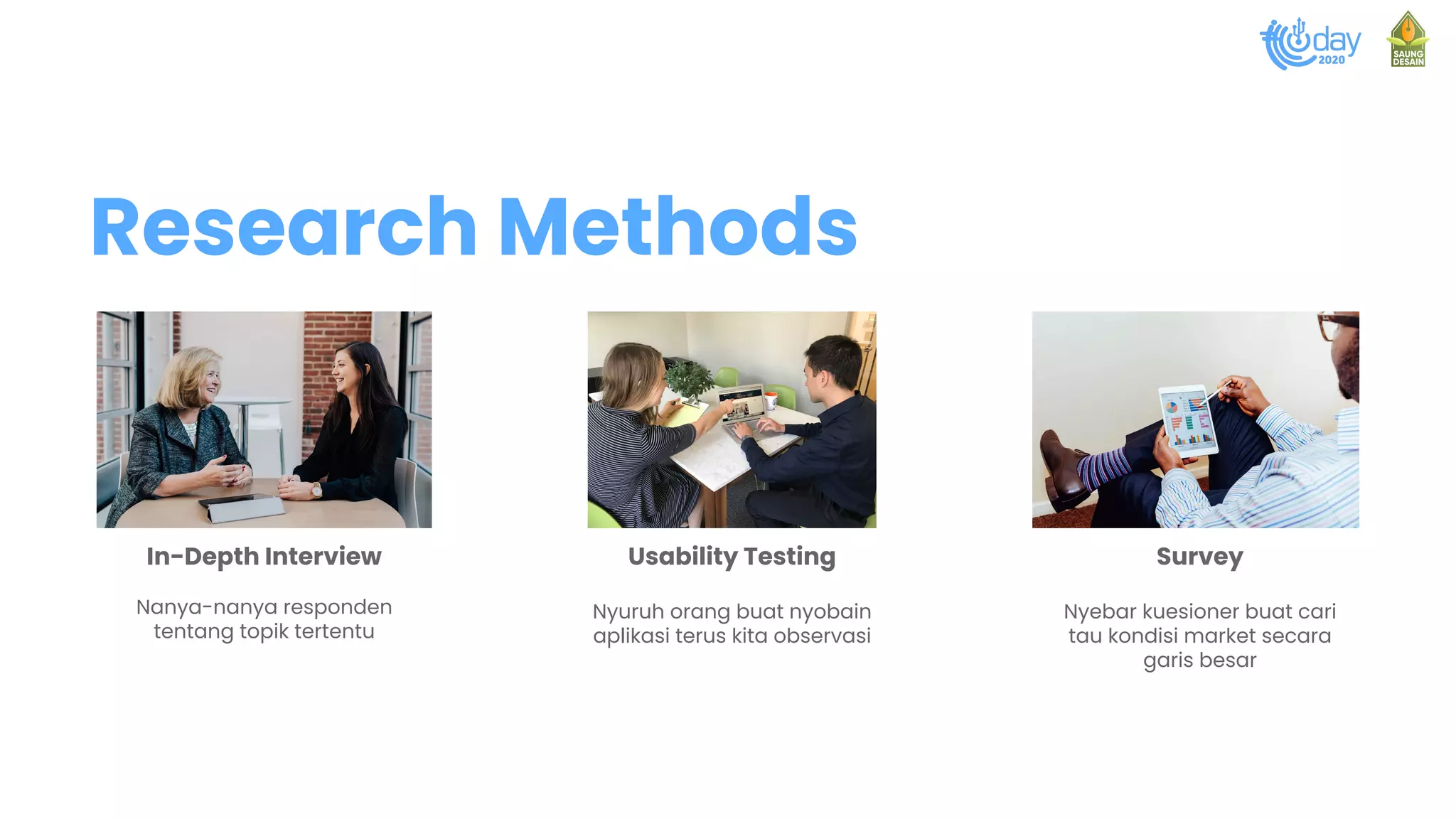 In-Depth Interview
Nanya-nanya responden
tentang topik tertentu
Usability Testing
Nyuruh orang buat nyobain
aplikasi terus kita observasi
Survey
Nyebar kuesioner buat cari
tau kondisi market secara
garis besar
Research Methods
 