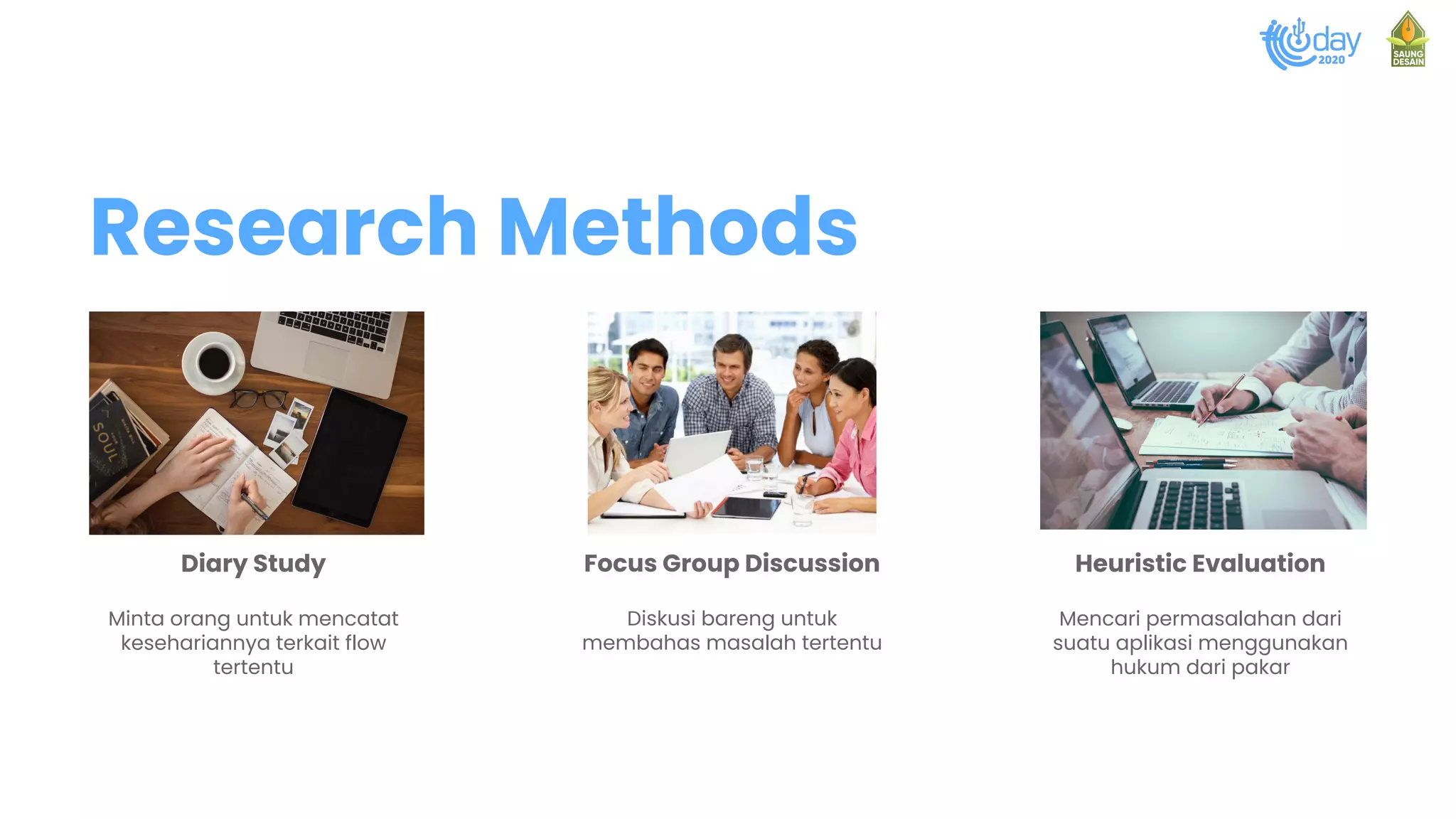 Diary Study
Minta orang untuk mencatat
kesehariannya terkait flow
tertentu
Focus Group Discussion
Diskusi bareng untuk
membahas masalah tertentu
Heuristic Evaluation
Mencari permasalahan dari
suatu aplikasi menggunakan
hukum dari pakar
Research Methods
 