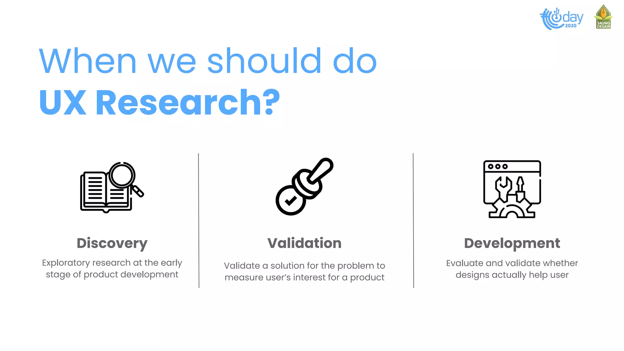 When we should do
UX Research?
Discovery Validation Development
Exploratory research at the early
stage of product development
Evaluate and validate whether
designs actually help user
Validate a solution for the problem to
measure user’s interest for a product
 